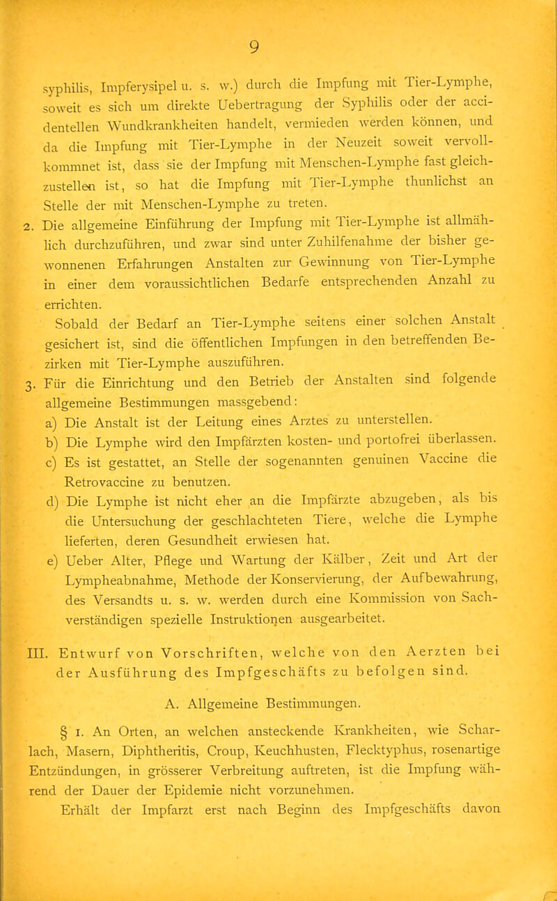 syphilis, Impferysipel u. s. w.) durch die Impfung mit Tier-Lymphe, soweit es sich um direkte Uebertragung der Syphilis oder der acci- dentellen Wundkrankheiten handelt, vermieden werden können, und da die Impfung mit Tier-Lymphe in der Neuzeit soweit vervoll- kommnet ist, dass sie der Impfung mit Menschen-Lymphe fast gleich- zustellen ist, so hat die Impfung mit Tier-Lymphe tlumlichst an Stelle der mit Menschen-Lymphe zu treten. 2. Die allgemeine Einführung der Impfung mit Tier-Lymphe ist allmäh- lich durchzuführen, und zwar sind unter Zuhilfenahme der bisher ge- wonnenen Erfahrungen Anstalten zur Gewinnung von Tier-Lymphe in einer dem voraussichtlichen Bedarfe entsprechenden Anzahl zu errichten. Sobald der Bedarf an Tier-Lymphe seitens einer solchen Anstalt gesichert ist, sind die öffentlichen Impfungen in den betreffenden Be- zirken mit Tier-Lymphe auszuführen. 3. Für die Einrichtung und den Betrieb der Anstalten sind folgende allgemeine Bestimmungen massgebend: a) Die Anstalt ist der Leitung eines Arztes zu unterstellen. b) Die Lymphe wird den Impfärzten kosten- und portofrei überlassen. c) Es ist gestattet, an Stelle der sogenannten genuinen Vaccine die Retrovaccine zu benutzen. d) Die Lymphe ist nicht eher an die Impfärzte abzugeben, als bis die Untersuchung der geschlachteten Tiere, welche die Lymphe lieferten, deren Gesundheit erwiesen hat. e) lieber Alter, Pflege und Wartung der Kälber, Zeit und Art der Lympheabnahme, Methode der Konservierung, der Aufbewahrung, des Versandts u. s. w. werden durch eine Kommission von Sach- verständigen spezielle Instruktionen ausgearbeitet. III. Entwurf von Vorschriften, welche von den Aerzten bei der Ausführung des Impfgeschäfts zu befolgen sind. A. Allgemeine Bestimmungen. § 1. An Orten, an welchen ansteckende Krankheiten, wie Schar- lach, Masern, Diphtheritis, Croup, Keuchhusten, Flecktyphus, rosenartige Entzündungen, in grösserer Verbreitung auftreten, ist die Impfung wäh- rend der Dauer der Epidemie nicht vorzunehmen. Erhält der Impfarzt erst nach Beginn des Impfgeschäfts davon