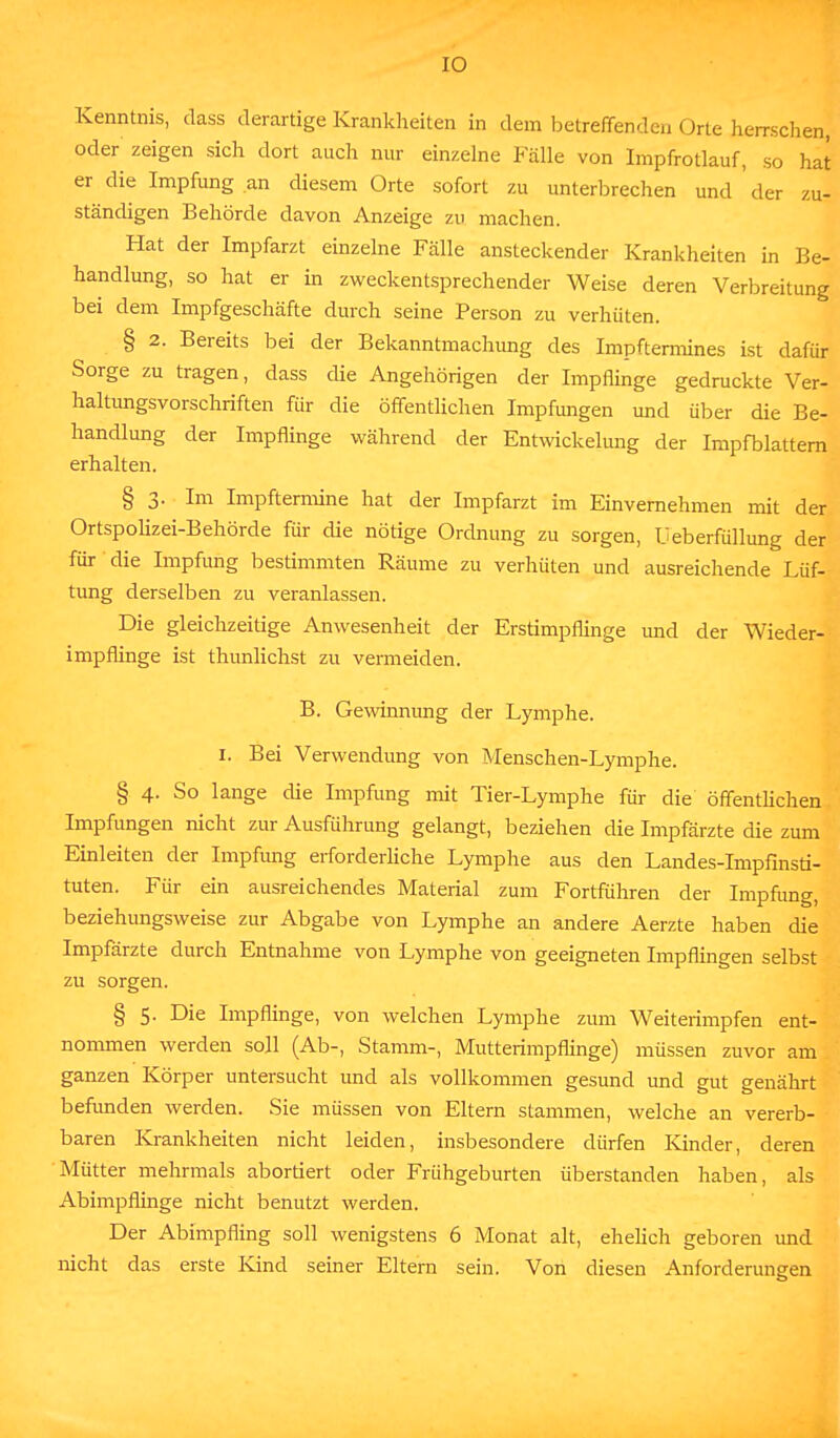 Kenntnis, dass derartige Krankheiten in dem betreffenden Orte herrschen, oder zeigen sich dort auch nur einzelne Fälle von Impfrotlauf, so hat er die Impfung an diesem Orte sofort zu unterbrechen und der zu- ständigen Behörde davon Anzeige zu machen. Hat der Impfarzt einzelne Fälle ansteckender Krankheiten in Be- handlung, so hat er in zweckentsprechender Weise deren Verbreitung bei dem Impfgeschäfte durch seine Person zu verhüten. § 2. Bereits bei der Bekanntmachung des Impftermines ist dafür Sorge zu tragen, dass die Angehörigen der Impflinge gedruckte Ver- haltungsvorschriften für die öffentlichen Impfungen und über die Be- handlung der Impflinge während der Entwickelung der Impfblattern erhalten. § 3. Im Impftermine hat der Impfarzt im Einvernehmen mit der Ortspolizei-Behörde für die nötige Ordnung zu sorgen, Ueberfüllung der für die Impfung bestimmten Räume zu verhüten und ausreichende Lüf- tung derselben zu veranlassen. Die gleichzeitige Anwesenheit der Erstimpflinge und der Wieder- impflinge ist thunlichst zu vermeiden. B. Gewinnimg der Lymphe. 1. Bei Verwendung von Menschen-Lymphe. § 4. So lange die Impfung mit Tier-Lymphe für die öffentlichen Impfungen nicht zur Ausführung gelangt, beziehen die Impfärzte die zum Einleiten der Impfung erforderliche Lymphe aus den Landes-Impfinsti- tuten. Für ein ausreichendes Material zum Fortführen der Impfung, beziehungsweise zur Abgabe von Lymphe an andere Aerzte haben die Impfärzte durch Entnahme von Lymphe von geeigneten Impflingen selbst zu sorgen. § 5. Die Impflinge, von welchen Lymphe zum Weiterimpfen ent- nommen werden soll (Ab-, Stamm-, Mutterimpflinge) müssen zuvor am ganzen Körper untersucht und als vollkommen gesund und gut genährt befunden werden. Sie müssen von Eltern stammen, welche an vererb- baren Krankheiten nicht leiden, insbesondere dürfen Kinder, deren Mütter mehrmals abortiert oder Frühgeburten überstanden haben, als Abimpflinge nicht benutzt werden. Der Abimpfling soll wenigstens 6 Monat alt, ehelich geboren und nicht das erste Kind seiner Eltern sein. Von diesen Anforderungen