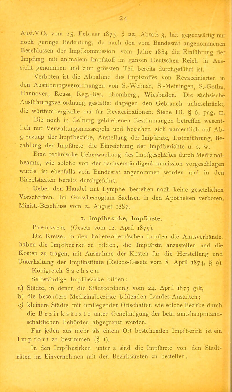 Ausf.V.O. vom 25. Februar 1875, § 22, Absatz 3, hat gegenwärtig nur noch geringe Bedeutung, da nach den vom Bundesrat angenommenen Beschlüssen der Impfkommission vom Jahre 1884 die Einführimg der Impfung mit animalem Impfstoff im ganzen Deutschen Reich in Aus- sicht genommen und zum grössten Teil bereits durchgeführt ist. Verboten ist die Abnahme des Impfstoffes von Revaccinierten in den Ausführungsverordnungen von S.-Weimar, S.-Meiningen, S.-Gotha, Hannover, Reuss, Reg.-Bez. Bromberg, Wiesbaden. Die sächsische Ausführungsverordnung gestattet dagegen den Gebrauch unbeschränkt, die württembergische nur für Revaccinationen. Siehe III, § 6, pag. 11. Die noch in Geltung gebliebenen Bestimmungen betreffen wesent- lich nur Verwaltungsmassregeln und beziehen sich namentlich auf Ab- grenzung der Impfbezirke, Anstellung der Impfärzte, Listenführung, Be- zahlung der Impfärzte, die Einreichung der Impfberichte u. s. w. Eine technische Ueberwachung des Impfgeschäftes durch Medizinal- beamte, wie solche von der Sachverständigenkommission vorgeschlagen wurde, ist ebenfalls vom Bundesrat angenommen worden und in den Einzelstaaten bereits durchgeführt. Ueber den Handel mit Lymphe bestehen noch keine gesetzlichen Vorschriften. Im Grossherzogtum Sachsen in den Apotheken verboten. Minist.-Beschluss vom 2. August 1887. 1. Impfbezirke, Impfärzte. Preussen. (Gesetz vom 12. April 1875). Die Kreise, in den hohenzollern'schen Landen die Amtsverbände, haben die Impf bezirke zu bilden, die Impfärzte anzustellen und die Kosten zu tragen, mit Ausnahme der Kosten für die Herstellung und Unterhaltung der Impfinstitute (Reichs-Gesetz vom 8 April 1874, § 9). Königreich Sachsen. Selbständige Impf bezirke bilden: a) Städte, in denen die Städteordnung vom 24. April 1873 gilt, bj die besondere Medizinalbezirke bildenden Landes-Anstalten; c) kleinere Städte mit umliegenden Ortschaften wie solche Bezirke durch die Bezirksärzte unter Genehmigung der betr. amtshauptmann- schaftlichen Behörden abgegrenzt werden. Für jeden aus mehr als einem Ort bestehenden Impf bezirk ist ein I m p f o r t zu bestimmen (§ 1). In den Impfbezirken unter a sind die Impfärzte von den Stadt- räten im Einvernehmen mit den Bezirksärzten zu bestellen.