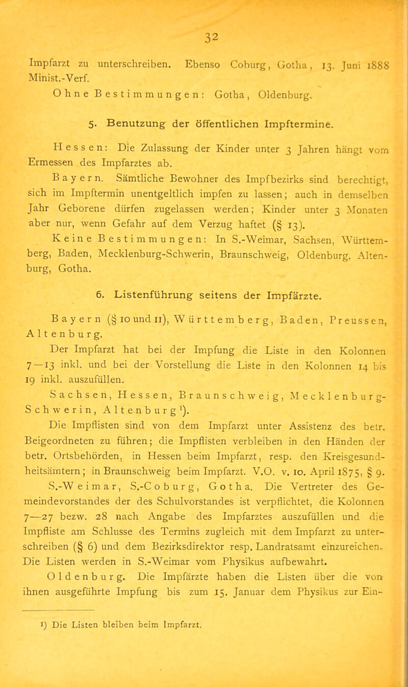 Impfarzt zu unterschreiben. Ebenso Coburg, Gotha, 13. Juni 1888 Minist.-Verf. Ohne Bestimmungen: Gotha, Oldenburg. 5. Benutzung der öffentlichen Impftermine. Hessen: Die Zulassung der Kinder unter 3 Jahren hängt vorn Ermessen des Impfarztes ab. Bayern. Sämtliche Bewohner des Impfbezirks sind berechtigt, sich im Impftermin unentgeltlich impfen zu lassen; auch in demselben Jahr Geborene dürfen zugelassen werden; Kinder unter 3 Monaten aber nur, wenn Gefahr auf dem Verzug haftet (§ 13). Keine Bestimmungen: In S.-Weimar, Sachsen, Württem- berg, Baden, Mecklenburg-Schwerin, Braunschweig, Oldenburg, Alten- burg, Gotha. 6. ListenHihrung seitens der Impfärzte. Bayern (§ 10 und 11), W ü r 11 e m b e r g, Baden, Preussen, Altenburg. Der Impfarzt hat bei der Impfung die Liste in den Kolonnen 7 — 13 inkl. und bei der Vorstellung die Liste in den Kolonnen 14 bis 19 inkl. auszufüllen. Sachsen, Hessen, Braunschweig, Mecklenburg- Schwerin, Altenburg1). Die Impflisten sind von dem Impfarzt unter Assistenz des betr. Beigeordneten zu führen; die Impflisten verbleiben in den Händen der betr. Ortsbehörden, in Hessen beim Impfarzt, resp. den Kreisgesund- heitsämtern; in Braunschweig beim Impfarzt. V.O. v. 10. April 1875, § 9. S.-W e i m a r, S.-C oburg, Gotha. Die Vertreter des Ge- meindevorstandes der des Schulvorstandes ist verpflichtet, die Kolonnen 7—27 bezw. 28 nach Angabe des Impfarztes auszufüllen und die Impfliste am Schlüsse des Termins zugleich mit dem Impfarzt zu unter- schreiben (§ 6) und dem Bezirksdirektor resp. Landratsamt einzureichen.. Die Listen werden in S.-Weimar vom Physikus aufbewahrt. Oldenburg. Die Impfärzte haben die Listen über die von ihnen ausgeführte Impfung bis zum 15. Januar dem Physikus zur Ein- J) Die Listen bleiben beim Impfarzt.