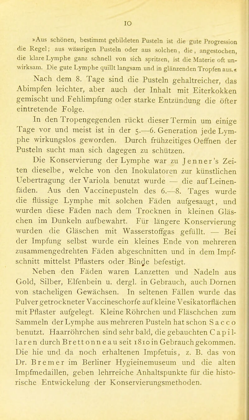 IO »Aus schönen, bestimmt gebildeten Pusteln ist die gute Progression die Regel; aus wässrigen Pusteln oder aus solchen, die, angestochen, die klare Lymphe ganz schnell von sich spritzen, ist die Materie oft un- wirksam. Die gute Lymphe quillt langsam und in glänzenden Tropfen aus.« Nach dem 8. Tage sind die Pusteln gehaltreicher, das Abimpfen leichter, aber auch der Inhalt mit Eiterkokken gemischt und Fehlimpfung oder starke Entzündung die öfter eintretende Folge. In den Tropengegenden rückt dieser Termin um einige Tage vor und meist ist in der 5.—6. Generation jede Lym- phe wirkungslos geworden. Durch frühzeitiges Oeffnen der Pusteln sucht man sich dagegen zu schützen. Die Konservierung der Lymphe war zu Jenner's Zei- ten dieselbe, welche von den Inokulatoren zur künstlichen Uebertragung der Variola benutzt wurde - - die auf Leinen- fäden. Aus den Vaccinepusteln des 6.—8. Tages wurde die flüssige Lymphe mit solchen Fäden aufgesaugt, und wurden diese Fäden nach dem Trocknen in kleinen Gläs- chen im Dunkeln aufbewahrt. Für längere Konservierung wurden die Gläschen mit Wasserstoffgas gefüllt. — Bei der Impfung selbst wurde ein kleines Ende von mehreren zusammengedrehten Fäden abgeschnitten und in dem Impf- schnitt mittelst Pflasters oder Binde befestigt. Neben den Fäden waren Lanzetten und Nadeln aus Gold, Silber, Elfenbein u. dergl. in Gebrauch, auch Dornen von stacheligen Gewächsen. In seltenen Fällen wurde das Pulver getrockneter Vaccineschorfe auf kleine Vesikatorflächen mit Pflaster aufgelegt. Kleine Röhrchen und Fläschchen zum Sammeln der Lymphe aus mehreren Pusteln hat schon Sacco benutzt. Haarröhrchen sind sehr bald, die gebauchten C a p i 1- laren durch Brett onn e au seit i8ioin Gebrauch gekommen. Die hie und da noch erhaltenen Impfetuis, z. B. das von Dr. Bremer im Berliner Hygieinemuseum und die alten Impfmedaillen, geben lehrreiche Anhaltspunkte für die histo- rische Entwickelung der Konservierungsmethoden.