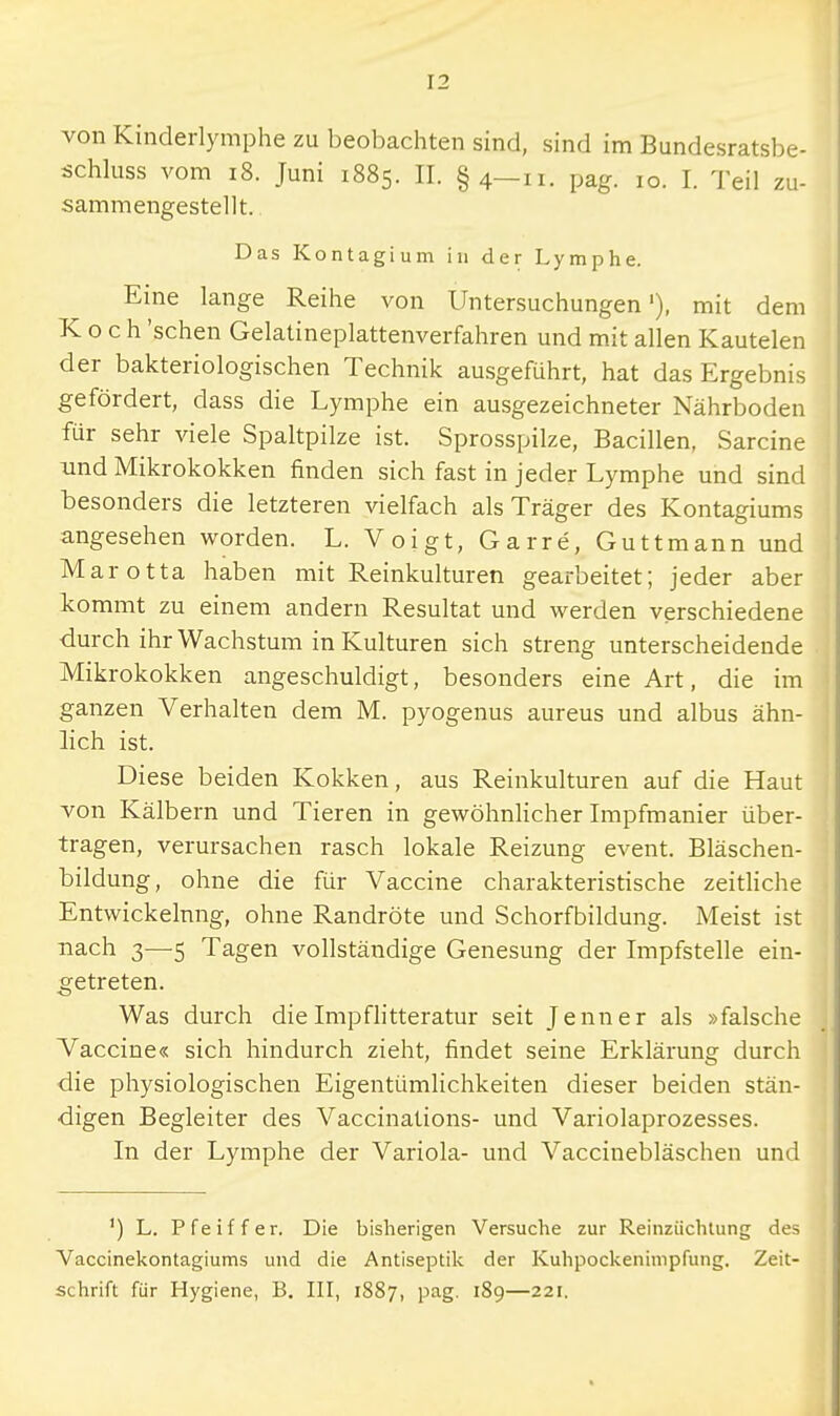 von Kinderlymphe zu beobachten sind, sind im Bundesratsbe- schluss vom 18. Juni 1885. H. §4—11. pag. 10. I. Teil zu- sammengestellt. Das Kontagium in der Lymphe. Eine lange Reihe von Untersuchungen'), mit dem Koch 'sehen Gelatineplattenverfahren und mit allen Kautelen der bakteriologischen Technik ausgeführt, hat das Ergebnis gefördert, dass die Lymphe ein ausgezeichneter Nährboden für sehr viele Spaltpilze ist. Sprosspilze, Bacillen, Sarcine und Mikrokokken finden sich fast in jeder Lymphe und sind besonders die letzteren vielfach als Träger des Kontagiums angesehen worden. L. Voigt, Garre, Guttmann und Marotta haben mit Reinkulturen gearbeitet; jeder aber kommt zu einem andern Resultat und werden verschiedene durch ihr Wachstum in Kulturen sich streng unterscheidende Mikrokokken angeschuldigt, besonders eine Art, die im ganzen Verhalten dem M. pyogenus aureus und albus ähn- lich ist. Diese beiden Kokken, aus Reinkulturen auf die Haut von Kälbern und Tieren in gewöhnlicher Impfmanier über- tragen, verursachen rasch lokale Reizung event. Bläschen- bildung, ohne die für Vaccine charakteristische zeitliche Entwickelnng, ohne Randröte und Schorfbildung. Meist ist nach 3—5 Tagen vollständige Genesung der Impfstelle ein- getreten. Was durch die Impflitteratur seit Jenner als »falsche Vaccine« sich hindurch zieht, findet seine Erklärung durch die physiologischen Eigentümlichkeiten dieser beiden stän- digen Begleiter des Vaccinations- und Variolaprozesses. In der Lymphe der Variola- und Vaccinebläschen und 1) L. Pfeiffer. Die bisherigen Versuche zur Reinziichtung des Vaccinekontagiums und die Antiseptik der Kuhpockenimpfung. Zeit- schrift für Hygiene, B. III, 1887, pag. 189—221.