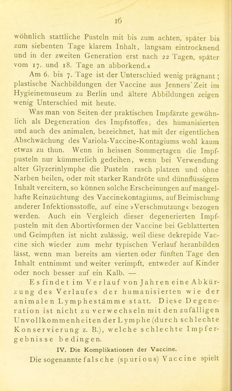 wohnlich stattliche Pusteln mit bis zum achten, später bis zum siebenten Tage klarem Inhalt, langsam eintrocknend und in der zweiten Generation erst nach 22 Tagen, später vom 17. und 18. Tage an abborkend.« Am 6. bis 7. Tage ist der Unterschied wenig prägnant; plastische Nachbildungen der Vaccine aus Jenners' Zeit im Hygieinemuseum zu Berlin und ältere Abbildungen zeigen wenig Unterschied mit heute. Was man von Seiten der praktischen Impfärzte gewöhn- lich als Degeneration des Impfstoffes, des humanisierten und auch des animalen, bezeichnet, hat mit der eigentlichen Abschwächung des Variola-Vaccine-Kontagiums wohl kaum etwas zu thun. Wenn in heissen Sommertagen die Impf- pusteln nur kümmerlich gedeihen, wenn bei Verwendung alter Glyzerinlymphe die Pusteln rasch platzen und ohne Narben heilen, oder mit starker Randröte und dünnflüssigem Inhalt vereitern, so können solche Erscheinungen auf mangel- hafte Reinzüchtung des Vaccinekontagiums, auf Beimischung anderer Infektionsstoffe, auf eine »Verschmutzung« bezogen werden. Auch ein Vergleich dieser degenerierten Impf- pusteln mit den Abortivformen der Vaccine bei Geblätterten und Geimpften ist nicht zulässig, weil diese dekrepide Vac- cine sich wieder zum mehr typischen Verlauf heranbilden lässt, wenn man bereits am vierten oder fünften Tage den Inhalt entnimmt und weiter verimpft, entweder auf Kinder oder noch besser auf ein Kalb. — Esfindet im Verlauf von Jahren eine Abkür- zung des Verlaufes der humanisierten wie der animalen Lymphestämme statt. Diese Degene- ration ist nicht zu verwechseln mit den zufälligen Unvollkommenheiten der Lymphe (durch schlechte Konservierung z. B.), welche schlechte Impfer- geb n i s s e bedingen. IV. Die Komplikationen der Vaccine. Die sogenannte f als che (spurious) Vaccine spielt