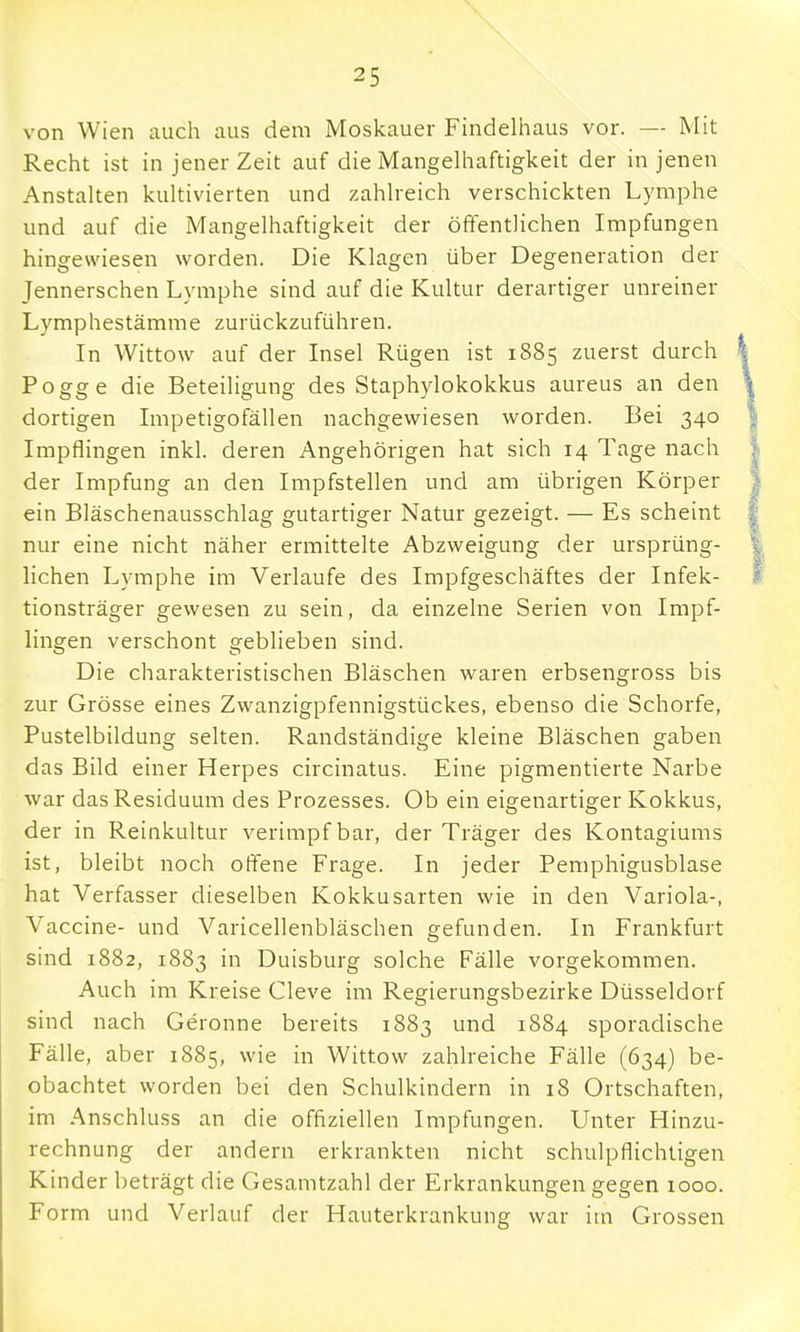 von Wien auch aus dem Moskauer Findelhaus vor. — Mit Recht ist in jener Zeit auf die Mangelhaftigkeit der in jenen Anstalten kultivierten und zahlreich verschickten Lymphe und auf die Mangelhaftigkeit der öffentlichen Impfungen hingewiesen worden. Die Klagen über Degeneration der Jennerschen Lymphe sind auf die Kultur derartiger unreiner Lymphestämme zurückzuführen. In Wittow auf der Insel Rügen ist 1885 zuerst durch Pogge die Beteiligung des Staphylokokkus aureus an den dortigen Impetigofällen nachgewiesen worden. Bei 340 Impflingen inkl. deren Angehörigen hat sich 14 Tage nach der Impfung an den Impfstellen und am übrigen Körper ein Bläschenausschlag gutartiger Natur gezeigt. — Es scheint nur eine nicht näher ermittelte Abzweigung der ursprüng- lichen Lymphe im Verlaufe des Impfgeschäftes der Infek- tionsträger gewesen zu sein, da einzelne Serien von Impf- lingen verschont geblieben sind. Die charakteristischen Bläschen waren erbsengross bis zur Grösse eines Zwanzigpfennigstückes, ebenso die Schorfe, Pustelbildung selten. Randständige kleine Bläschen gaben das Bild einer Herpes circinatus. Eine pigmentierte Narbe war das Residuum des Prozesses. Ob ein eigenartiger Kokkus, der in Reinkultur verimpf bar, der Träger des Kontagiums ist, bleibt noch offene Frage. In jeder Pemphigusblase hat Verfasser dieselben Kokkusarten wie in den Variola-, Vaccine- und Varicellenbläschen gefunden. In Frankfurt sind 1882, 1883 in Duisburg solche Fälle vorgekommen. Auch im Kreise Cleve im Regierungsbezirke Düsseldorf sind nach Gerönne bereits 1883 und 1884 sporadische Fälle, aber 1885, wie in Wittow zahlreiche Fälle (634) be- obachtet worden bei den Schulkindern in 18 Ortschaften, im Anschluss an die offiziellen Impfungen. Unter Hinzu- rechnung der andern erkrankten nicht schulpflichtigen Kinder beträgt die Gesamtzahl der Erkrankungengegen 1000. Form und Verlauf der Hauterkrankung war im Grossen