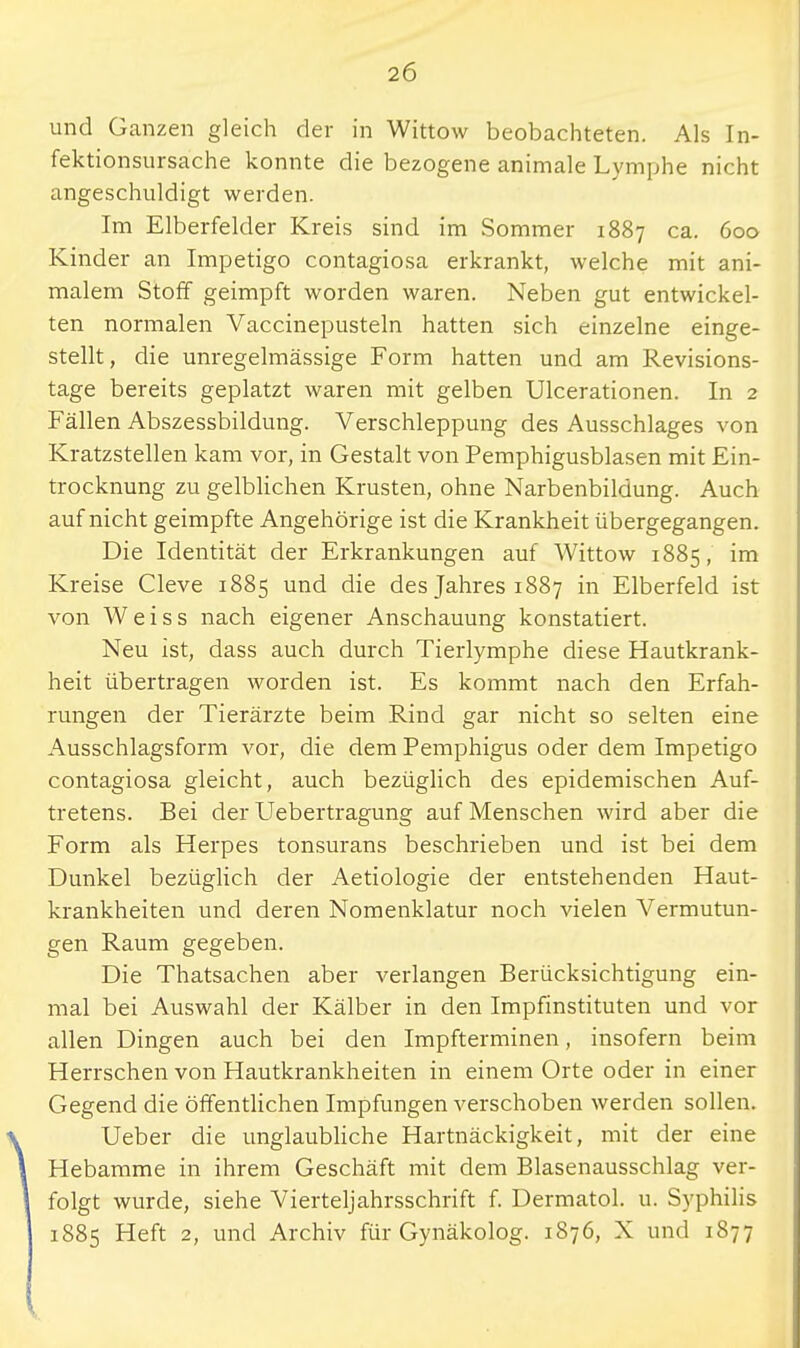 und Ganzen gleich der in Wittow beobachteten. Als In- fektionsursache konnte die bezogene animale Lymphe nicht angeschuldigt werden. Im Elberfelder Kreis sind im Sommer 1887 ca. 600 Kinder an Impetigo contagiosa erkrankt, welche mit ani- malem Stoff geimpft worden waren. Neben gut entwickel- ten normalen Vaccinepusteln hatten sich einzelne einge- stellt, die unregelmässige Form hatten und am Revisions- tage bereits geplatzt waren mit gelben Ulcerationen. In 2 Fällen Abszessbildung. Verschleppung des Ausschlages von Kratzstellen kam vor, in Gestalt von Pemphigusblasen mit Ein- trocknung zu gelblichen Krusten, ohne Narbenbildung. Auch auf nicht geimpfte Angehörige ist die Krankheit übergegangen. Die Identität der Erkrankungen auf Wittow 1885, im Kreise Cleve 1885 und die des Jahres 1887 in Elberfeld ist von Weiss nach eigener Anschauung konstatiert. Neu ist, dass auch durch Tierlymphe diese Hautkrank- heit übertragen worden ist. Es kommt nach den Erfah- rungen der Tierärzte beim Rind gar nicht so selten eine Ausschlagsform vor, die dem Pemphigus oder dem Impetigo contagiosa gleicht, auch bezüglich des epidemischen Auf- tretens. Bei der Uebertragung auf Menschen wird aber die Form als Herpes tonsurans beschrieben und ist bei dem Dunkel bezüglich der Aetiologie der entstehenden Haut- krankheiten und deren Nomenklatur noch vielen Vermutun- gen Raum gegeben. Die Thatsachen aber verlangen Berücksichtigung ein- mal bei Auswahl der Kälber in den Impfinstituten und vor allen Dingen auch bei den Impfterminen, insofern beim Herrschen von Hautkrankheiten in einem Orte oder in einer Gegend die öffentlichen Impfungen verschoben werden sollen. Ueber die unglaubliche Hartnäckigkeit, mit der eine Hebamme in ihrem Geschäft mit dem Blasenausschlag ver- folgt wurde, siehe Vierteljahrsschrift f. Dermatol. u. Syphilis 1885 Heft 2, und Archiv für Gynäkolog. 1876, X und 1877