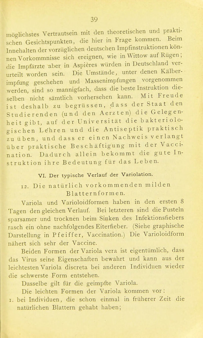 möglichstes Vertrautsein mit den theoretischen und prakti- schen Gesichtspunkten, die hier in Frage kommen. Beim Innehalten der vorzüglichen deutschen Impfinstruktionen kön- nen Vorkommnisse sich ereignen, wie in Wittow auf Rügen ; die Impfärzte aber in Aspieres würden in Deutschland ver- urteilt worden sein. Die Umstände, unter denen Kälber-, impfung geschehen und Massenimpfungen vorgenommen werden, sind so mannigfach, dass die beste Instruktion die- selben nicht sämtlich vorhersehen kann. Mit Freude ist deshalb zu begrüssen, dass der Staat den Studierenden (und den Aerzten) die Gelegen- heit gibt, auf der Universität die bakteriolo- gischen Le'hren und die Antiseptik praktisch zu üben, und dass er einen Nachweis verlangt über praktische Beschäftigung mit der Vacci- nation. Dadurch allein bekommt die gute In- struktion ihre Bedeutung für das Leben. VI. Der typische Verlauf der Variolation. 12. Die natürlich vorkommenden milden Blattern formen. Variola und Varioloidformen haben in den ersten 8 Tagen den gleichen Verlauf. Bei letzteren sind die Pusteln sparsamer und trocknen beim Sinken des Infektionsfiebers rasch ein ohne nachfolgendes Eiterfieber. (Siehe graphische Darstellung in Pfeiffer, Vaccination.) Die Varioloidform nähert sich sehr der Vaccine. Beiden Formen der Variola vera ist eigentümlich, dass das Virus seine Eigenschaften bewahrt und kann aus der leichtesten Variola discreta bei anderen Individuen wieder die schwerste Form entstehen. Dasselbe gilt für die geimpfte Variola. Die leichten Formen der Variola kommen vor : i. bei Individuen, die schon einmal in früherer Zeit die natürlichen Blattern gehabt haben;