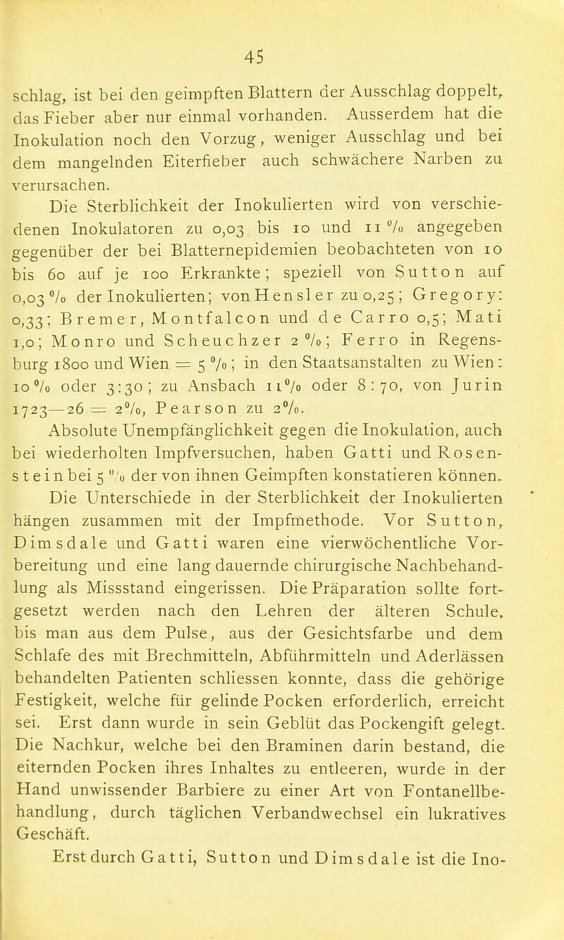 schlag, ist bei den geimpften Blattern der Ausschlag doppelt, das Fieber aber nur einmal vorhanden. Ausserdem hat die Inokulation noch den Vorzug, weniger Ausschlag und bei dem mangelnden Eiterfieber auch schwächere Narben zu verursachen. Die Sterblichkeit der Inokulierten wird von verschie- denen Inokulatoren zu 0,03 bis 10 und 11% angegeben gegenüber der bei Blatternepidemien beobachteten von 10 bis 60 auf je 100 Erkrankte; speziell von Sutton auf 0,03% der Inokulierten; vonHensler zu 0,25; Gregory: 0,33; Bremer, Montfalcon und de Carro 0,5; Mati 1,0; Monro und Scheuchzer 2%; Ferro in Regens- burg 1800 und Wien = 5 % ; in den Staatsanstalten zu Wien: 10% oder 3:30; zu Ansbach n°/o oder 8:70, von Jurin 1723—26= 2%, Pearson zu 2%. Absolute Unempfänglichkeit gegen die Inokulation, auch bei wiederholten Impfversuchen, haben Gatti und Rosen- stein bei 5  o der von ihnen Geimpften konstatieren können. Die Unterschiede in der Sterblichkeit der Inokulierten hängen zusammen mit der Impfmethode. Vor Sutton, Dimsdale und Gatti waren eine vierwöchentliche Vor- bereitung und eine lang dauernde chirurgische Nachbehand- lung als Missstand eingerissen. Die Präparation sollte fort- gesetzt werden nach den Lehren der älteren Schule, bis man aus dem Pulse, aus der Gesichtsfarbe und dem Schlafe des mit Brechmitteln, Abführmitteln und Aderlässen behandelten Patienten schliessen konnte, dass die gehörige Festigkeit, welche für gelinde Pocken erforderlich, erreicht sei. Erst dann wurde in sein Geblüt das Pockengift gelegt. Die Nachkur, welche bei den Braminen darin bestand, die eiternden Pocken ihres Inhaltes zu entleeren, wurde in der Hand unwissender Barbiere zu einer Art von Fontanellbe- handlung, durch täglichen Verbandwechsel ein lukratives Geschäft. Erst durch Gatti, Sutton und Dimsdale ist die Ino-