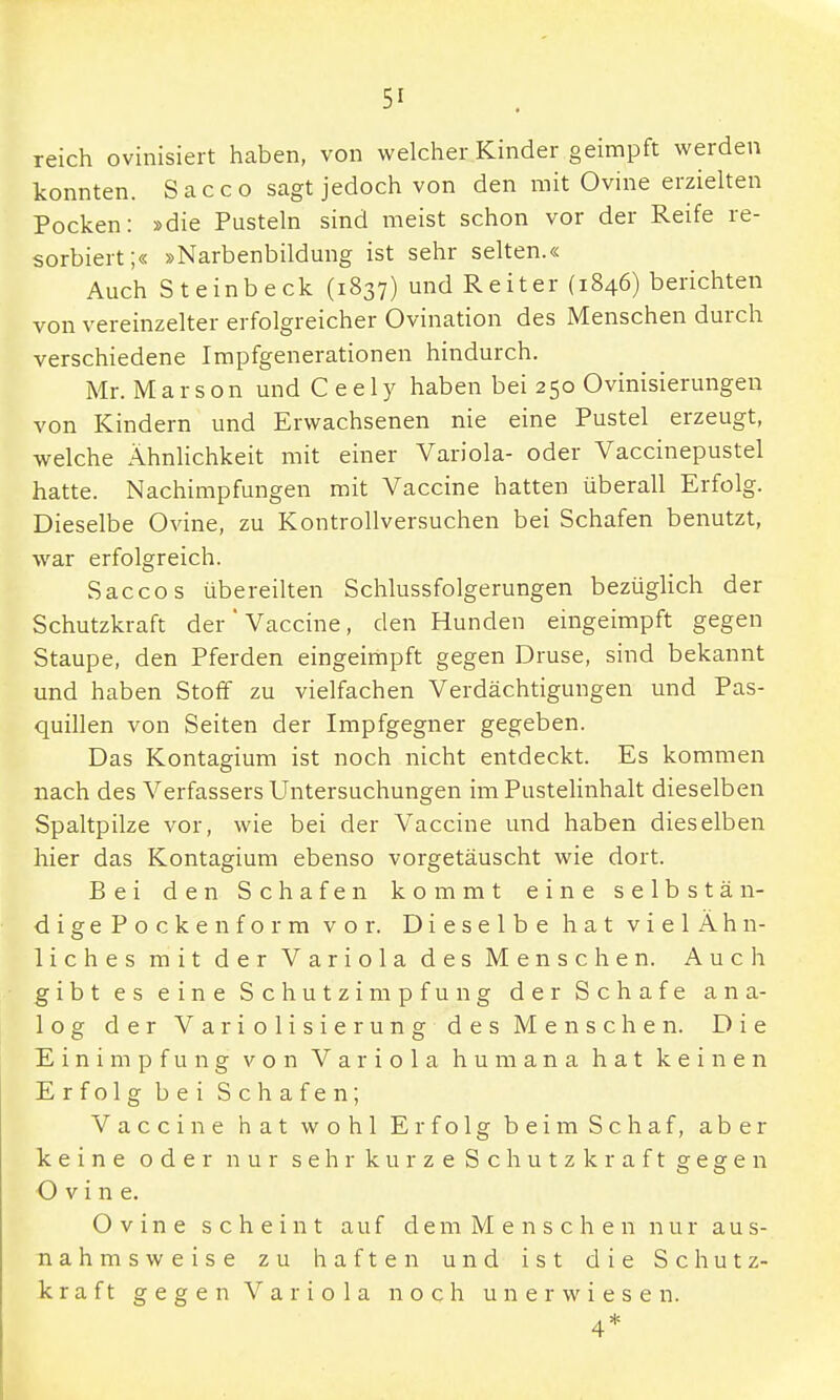 reich ovinisiert haben, von welcher Kinder geimpft werden konnten. Sacco sagt jedoch von den mit Ovine erzielten Pocken: »die Pusteln sind meist schon vor der Reife re- sorbiert;« »Narbenbildung ist sehr selten.« Auch Steinbeck (1837) und Reiter (1846) berichten von vereinzelter erfolgreicher Ovination des Menschen durch verschiedene Impfgenerationen hindurch. Mr. Marson und C e e 1 y haben bei 250 Ovinisierungen von Kindern und Erwachsenen nie eine Pustel erzeugt, welche Ähnlichkeit mit einer Variola- oder Vaccinepustel hatte. Nachimpfungen mit Vaccine hatten überall Erfolg. Dieselbe Ovine, zu Kontrollversuchen bei Schafen benutzt, war erfolgreich. Sacco s übereilten Schlussfolgerungen bezüglich der Schutzkraft der'Vaccine, den Hunden eingeimpft gegen Staupe, den Pferden eingeimpft gegen Druse, sind bekannt und haben Stoff zu vielfachen Verdächtigungen und Pas- quillen von Seiten der Impfgegner gegeben. Das Kontagium ist noch nicht entdeckt. Es kommen nach des Verfassers Untersuchungen im Pustelinhalt dieselben Spaltpilze vor, wie bei der Vaccine und haben dieselben hier das Kontagium ebenso vorgetäuscht wie dort. Bei den Schafen kommt eine selbstän- dige Pockenform vor. Dieselbe hat vielÄhn- liches mit der Variola des Menschen. Auch gibt es eine Schutzimpfung der Schafe ana- log der Variolisierung des Menschen. Die Einimpfung von Variola humana hat keinen Erfolg bei Schafen; Vaccine hat wohl Erfolg beim Schaf, aber keine oder nur sehr kurze Schutzkraft gegen Ovine. Ovine scheint auf demMenschen nur aus- nahmsweise zu haften und ist die Schutz- kraft gegen Variola noch unerwiesen. 4*