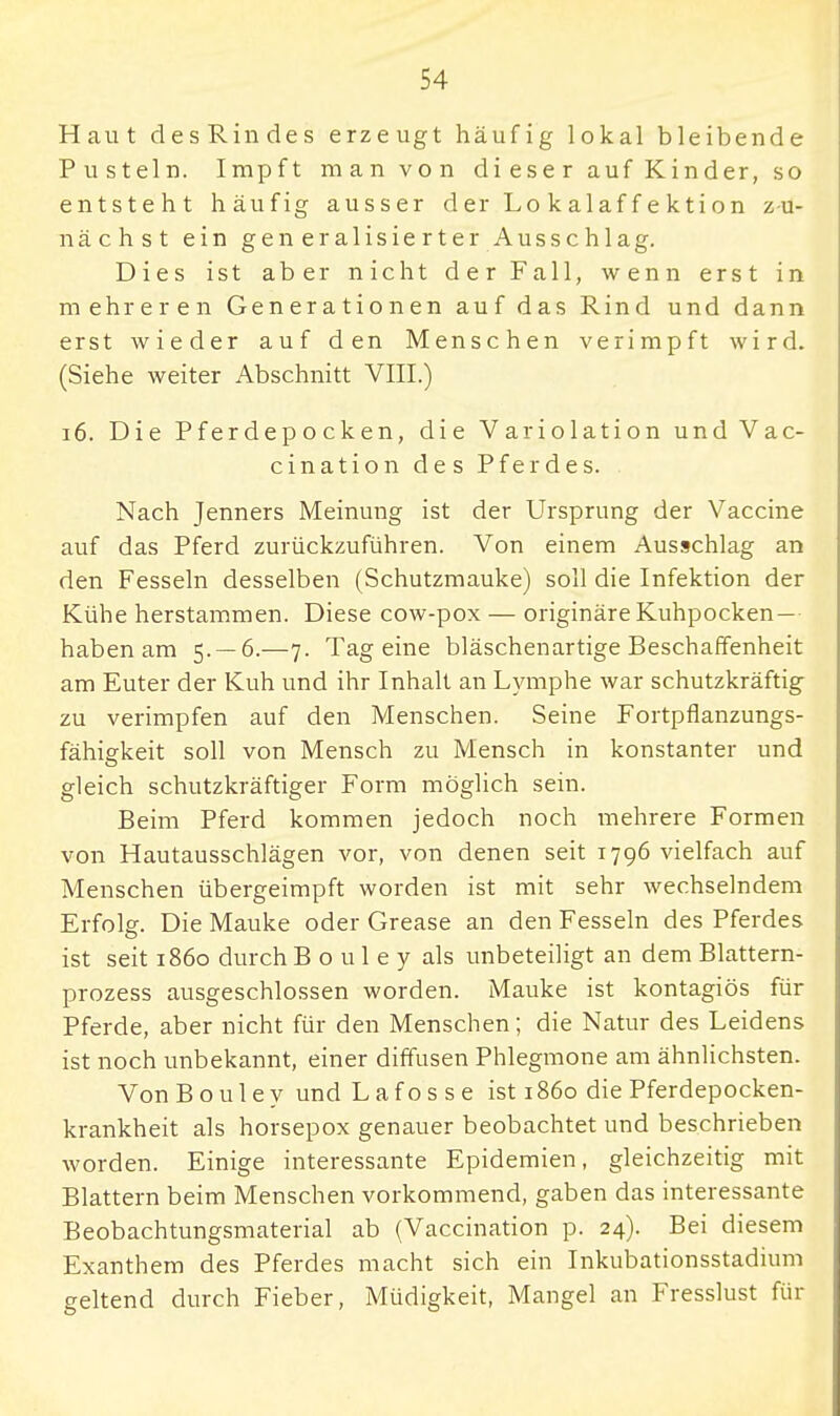 Haut desRindes erzeugt häufig lokal bleibende Pusteln. Impft man von dieser auf Kinder, so entsteht häufig ausser der Lo kalaff ektion zu- nächst ein generalisierter Ausschlag. Dies ist aber nicht der Fall, wenn erst in mehreren Generationen auf das Rind und dann erst wieder auf den Menschen verimpft wird. (Siehe weiter Abschnitt VIII.) 16. Die Pferdepocken, die Variolation und Vac- cination des Pferdes. Nach Jenners Meinung ist der Ursprung der Vaccine auf das Pferd zurückzuführen. Von einem Ausschlag an den Fesseln desselben (Schutzmauke) soll die Infektion der Kühe herstammen. Diese cow-pox — originäre Kuhpocken — haben am 5- — 6.—7. Tag eine bläschenartige Beschaffenheit am Euter der Kuh und ihr Inhalt an Lymphe war schutzkräftig zu verimpfen auf den Menschen. Seine Fortpflanzungs- fähiekeit soll von Mensch zu Mensch in konstanter und gleich schutzkräftiger Form möglich sein. Beim Pferd kommen jedoch noch mehrere Formen von Hautausschlägen vor, von denen seit 1796 vielfach auf Menschen übergeimpft worden ist mit sehr wechselndem Erfolsr. Die Mauke oder Grease an den Fesseln des Pferdes ist seit 1860 durch Bouley als unbeteiligt an dem Blattern- prozess ausgeschlossen worden. Mauke ist kontagiös für Pferde, aber nicht für den Menschen; die Natur des Leidens ist noch unbekannt, einer diffusen Phlegmone am ähnlichsten. Von Bouley und L a f o s s e ist 1860 die Pferdepocken- krankheit als horsepox genauer beobachtet und beschrieben worden. Einige interessante Epidemien, gleichzeitig mit Blattern beim Menschen vorkommend, gaben das interessante Beobachtungsmaterial ab (Vaccination p. 24). Bei diesem Exanthem des Pferdes macht sich ein Inkubationsstadium geltend durch Fieber, Müdigkeit, Mangel an Fresslust für