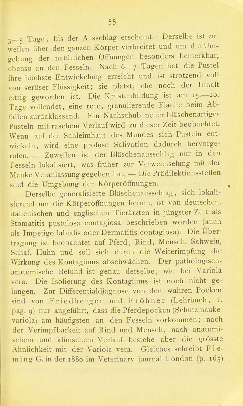 3—5 Ta§e' bis der AusschlaS erscheint. Derselbe ist zu weilen über den ganzen Körper verbreitet und um die Um- gebung der natürlichen Öffnungen besonders bemerkbar, ebenso an den Fesseln. Nach 6—7 Tagen hat die Pustel ihre höchste Entwicklung erreicht und ist strotzend voll von seröser Flüssigkeit; sie platzt, ehe noch der Inhalt eitrig geworden ist. Die Krustenbildung ist am 15.—20. Tage vollendet, eine rote, granulierende Fläche beim Ab- fallen zurücklassend. Ein Nachschub neuer bläschenartiger Pusteln mit raschem Verlauf wird zu dieser Zeit beobachtet. Wenn auf der Schleimhaut des Mundes sich Pusteln ent- wickeln, wird eine profuse Salivation dadurch hervorge- rufen. — Zuweilen ist der Bläschenausschlag nur in den Fesseln lokalisiert, was früher zur Verwechselung mit der Mauke Veranlassung gegeben hat. — Die Prädilektionsstellen sind die Umgebung der Körperöffnungen. Derselbe generalisierte Bläschenausschlag, sich lokali- sierend um die Körperöffnungen herum, ist von deutschen, italienischen und englischen Tierärzten in jüngster Zeit als Stomatitis pustulosa contagiosa beschrieben worden (auch als Impetigo labialis oder Dermatitis contagiosa). Die Über- tragung ist beobachtet auf Pferd, Rind, Mensch, Schwein, Schaf, Huhn und soll sich durch die Weiterimpfung die Wirkung des Kontagiums abschwächen. Der pathologisch- anatomische Befund ist genau derselbe, wie bei Variola vera. Die Isolierung des Kontagiums ist noch nicht ge- lungen. Zur Differentialdiagnose von den wahren Pocken sind von Friedberger und F röhner (Lehrbuch, I. pag. 9) nur angeführt, dass die Pferdepocken (Schutzmauke Variola) am häufigsten an den Fesseln vorkommen; nach der Verimpf barkeit auf Rind und Mensch, nach anatomi- schem und klinischem Verlauf bestehe aber die gröss-te Ähnlichkeit mit der Variola vera. Gleiches schreibt F 1 e- ming G. in der 1880 im Veterinary journal London (p. 165)