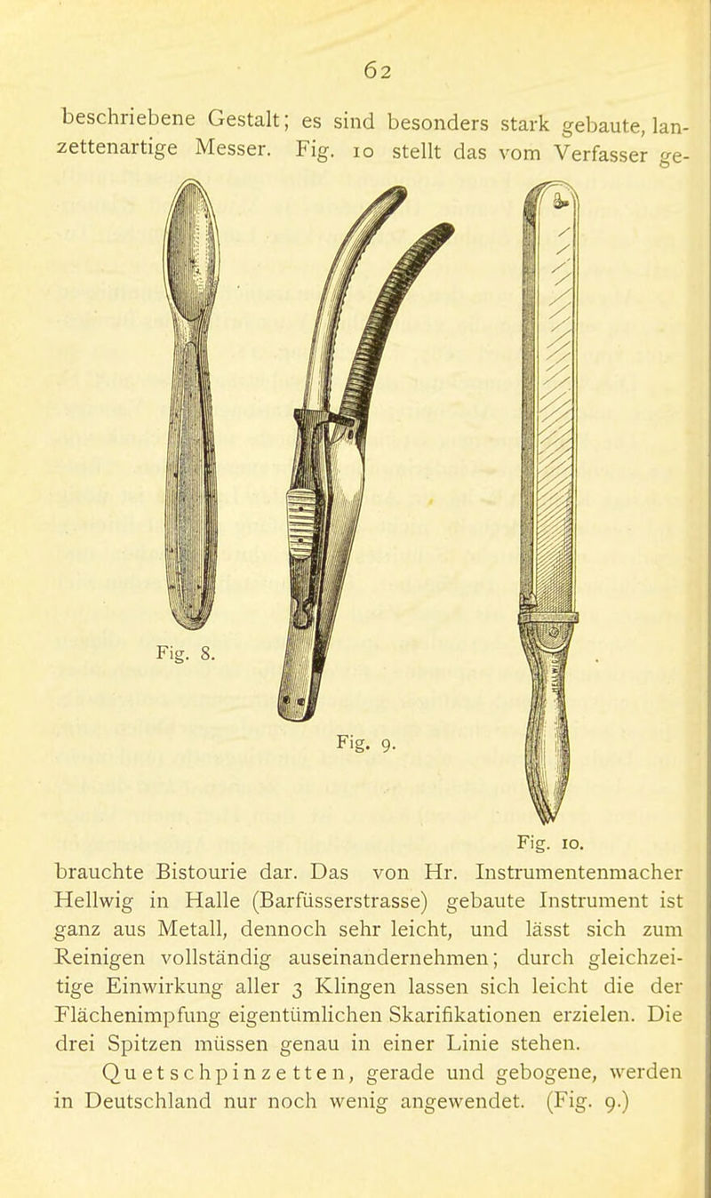 beschriebene Gestalt; es sind besonders stark gebaute, lan- Fig. 10. brauchte Bistourie dar. Das von Hr. Instrumentenmacher Hellwig in Halle (Barfüsserstrasse) gebaute Instrument ist ganz aus Metall, dennoch sehr leicht, und lässt sich zum B-einigen vollständig auseinandernehmen; durch gleichzei- tige Einwirkung aller 3 Klingen lassen sich leicht die der Flächenimpfung eigentümlichen Skarifikationen erzielen. Die drei Spitzen müssen genau in einer Linie stehen. Quetschpinzetten, gerade und gebogene, werden in Deutschland nur noch wenig angewendet. (Fig. 9.)