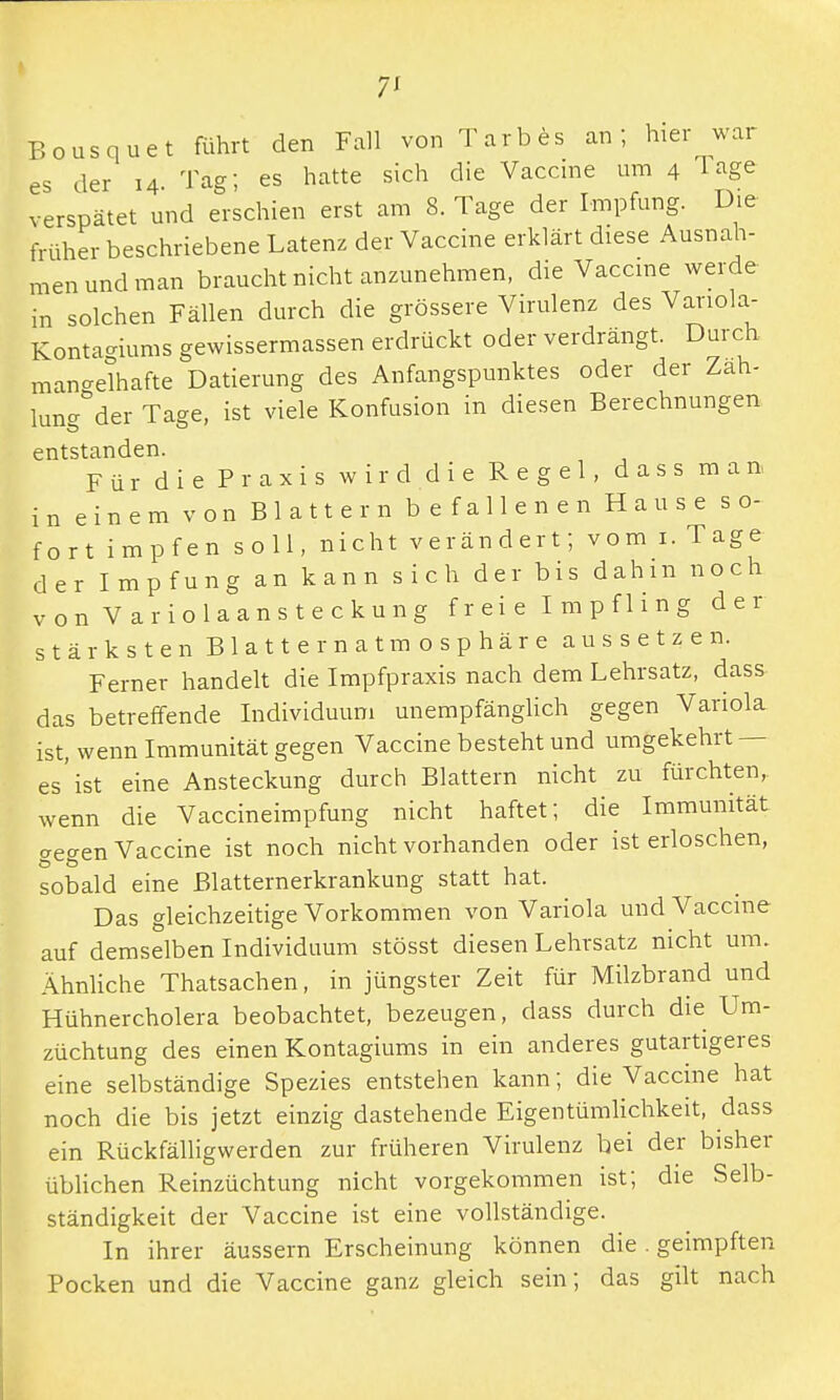 7* Bousquet führt den Fall von Tarbes an; hier war es der 14 Tag; es hatte sich die Vaccine um 4 Tage verspätet und erschien erst am 8. Tage der Impfung. Die früher beschriebene Latenz der Vaccine erklärt diese Ausnah- men und man braucht nicht anzunehmen, die Vaccine werde in solchen Fällen durch die grössere Virulenz des Variola- Konta«nums gewissermassen erdrückt oder verdrängt. Durch, mannhafte Datierung des Anfangspunktes oder der Zah- lung°der Tage, ist viele Konfusion in diesen Berechnungen entstanden. Für die Praxis wird die Regel, dass man, in einem von Blattern befallenen Hause so- fort impfen soll, nicht verändert; vom 1. Tage der Impfung an kann sich der bis dahin noch von Variolaansteckung f r ei e I m p f 1 i n g der stärksten Blatternatmosphäre aussetzen. Ferner handelt die Impfpraxis nach dem Lehrsatz, dass das betreffende Individuum unempfänglich gegen Variola ist, wenn Immunität gegen Vaccine besteht und umgekehrt- es'ist eine Ansteckung durch Blattern nicht zu fürchten, wenn die Vaccineimpfung nicht haftet; die Immunität gegen Vaccine ist noch nicht vorhanden oder ist erloschen, sobald eine Blatternerkrankung statt hat. Das gleichzeitige Vorkommen von Variola und Vaccine auf demselben Individuum stösst diesen Lehrsatz nicht um. Ähnliche Thatsachen, in jüngster Zeit für Milzbrand und Hühnercholera beobachtet, bezeugen, dass durch die Um- züchtung des einen Kontagiums in ein anderes gutartigeres eine selbständige Spezies entstehen kann; die Vaccine hat noch die bis jetzt einzig dastehende Eigentümlichkeit, dass ein Rückfälligwerden zur früheren Virulenz bei der bisher üblichen Reinzüchtung nicht vorgekommen ist; die Selb- ständigkeit der Vaccine ist eine vollständige. In ihrer äussern Erscheinung können die. geimpften Pocken und die Vaccine ganz gleich sein; das gilt nach