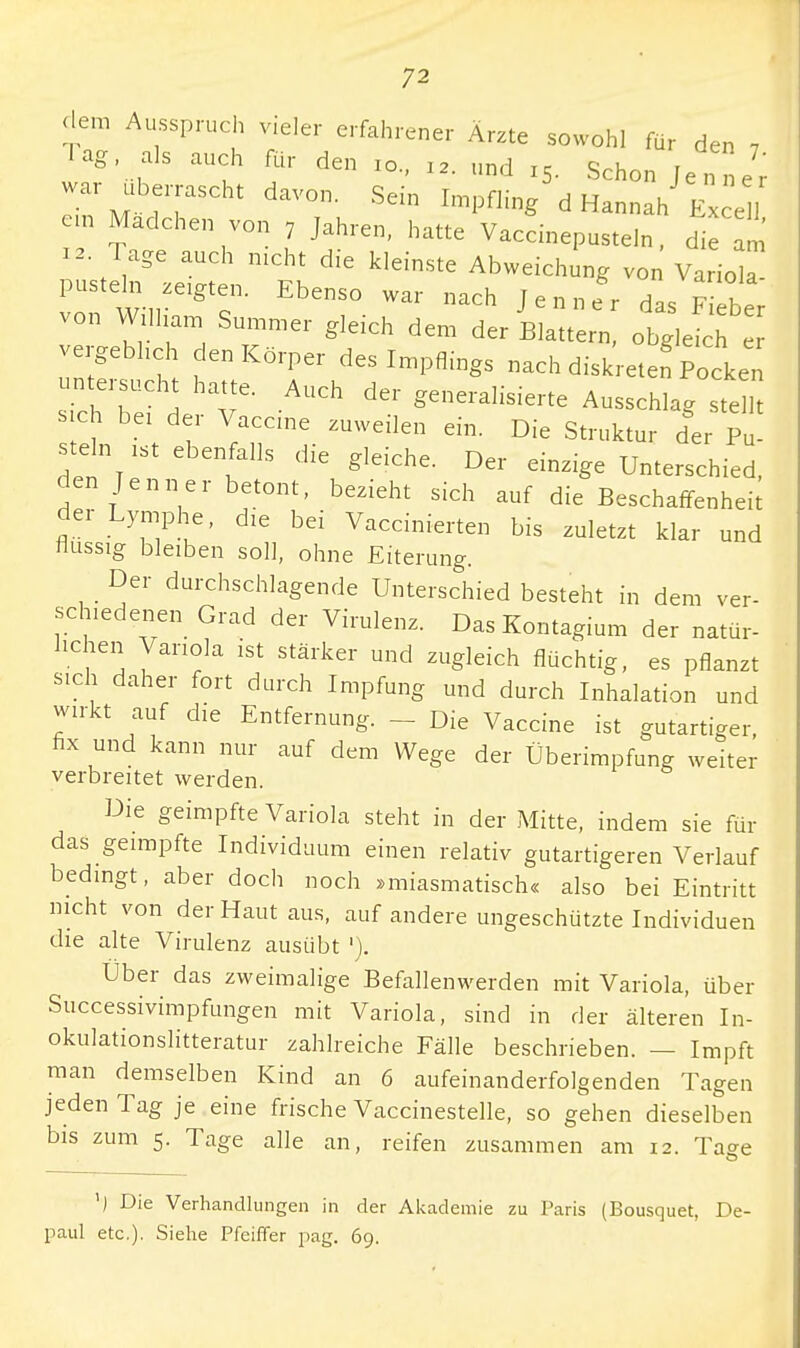 dem Ausspruch vieler erfahrener Ärzte sowohl für den , lag als auch für den xo., „. lind I5. Schon ^J' war überrascht davon. Sein Impfling d Hannah Exce, em Madchen von 7 Jahren, hatte Vaccinepusteln, die am 12. Tage auch nicht die kleinste Abweichung von Variola- pusteh zeigten. Ebenso war nach Jenner das Fieber von William Summer gleich dem der Blattern, obgleich vergeblich den Körper des Impflings nach diskreten Pocken untersucht hatte. Auch der generalisierte Ausschlag ste lt s ch bei der Vaccine zuweilen ein. Die Struktur der Pu stein ist ebenfalls die gleiche. Der einzige Unterschied, den Jenner betont, bezieht sich auf die Beschaffenheit der Lymphe, die bei Vaccinierten bis zuletzt klar und flussig bleiben soll, ohne Eiterung. Der durchschlagende Unterschied besteht in dem ver- schiedenen Grad der Virulenz. Das Kontagium der natür- lichen Variola ist stärker und zugleich flüchtig, es pflanzt sich daher fort durch Impfung und durch Inhalation und wirkt auf die Entfernung. - - Die Vaccine ist gutartiger, fix und kann nur auf dem Wege der Überimpfung weiter verbreitet werden. Die geimpfte Variola steht in der Mitte, indem sie für das geimpfte Individuum einen relativ gutartigeren Verlauf bedingt, aber doch noch »miasmatisch« also bei Eintritt nicht von der Haut aus, auf andere ungeschützte Individuen die alte Virulenz ausübt '). Über das zweimalige Befallenwerden mit Variola, über Successivimpfungen mit Variola, sind in der älteren In- okulationslitteratur zahlreiche Fälle beschrieben. — Impft man demselben Kind an 6 aufeinanderfolgenden Tagen jeden Tag je eine frische Vaccinestelle, so gehen dieselben bis zum 5. Tage alle an, reifen zusammen am 12. Taee ') Die Verhandlungen in der Akademie zu Paris (Bousquet, De- paul etc.). Siehe Pfeiffer pag. 69.