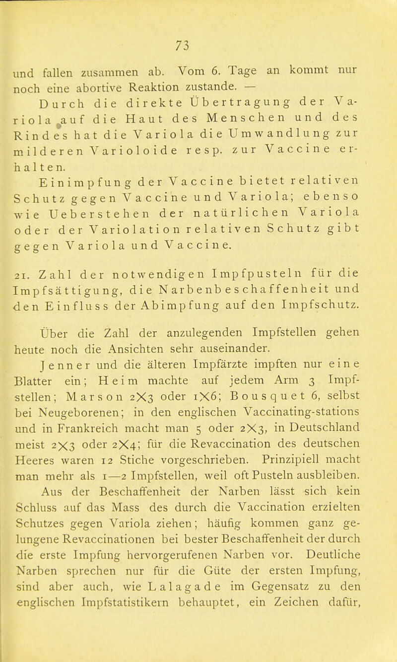 und fallen zusammen ab. Vom 6. Tage an kommt nur noch eine abortive Reaktion zustande. — Durch die direkte Übertragung der Va- riola 9auf die Haut des Menschen und des Rindes hat die Variola die Umwandlung zur milderen Varioloide resp. zur Vaccine er- halten. Einimpfung der Vaccine bietet relativen Schutz gegen Vaccine und Variola; ebenso wie Ueberstehen der natürlichen Variola oder der Variolation relativen Schutz gibt gegen Variola und Vaccine. 21. Zahl der notwendigen Impfpusteln für die Impfsättigung, die Narbenbeschaffenheit und den Einfluss der Abimpfung auf den Impfschutz. Über die Zahl der anzulegenden Impfstellen gehen heute noch die Ansichten sehr auseinander. Jenner und die älteren Impfärzte impften nur eine Blatter ein; Heim machte auf jedem Arm 3 Impf- stellen; Marson 2X3 oder 1X6; Bousquet 6, selbst bei Neugeborenen; in den englischen Vaccinating-stations und in Frankreich macht man 5 oder 2X3, in Deutschland meist 2X3 oder 2X4; für die Revaccination des deutschen Heeres waren 12 Stiche vorgeschrieben. Prinzipiell macht man mehr als 1—2 Impfstellen, weil oft Pusteln ausbleiben. Aus der Beschaffenheit der Narben lässt sich kein Schluss auf das Mass des durch die Vaccination erzielten Schutzes gegen Variola ziehen; häufig kommen ganz ge- lungene Revaccinationen bei bester Beschaffenheit der durch die erste Impfung hervorgerufenen Narben vor. Deutliche Narben sprechen nur für die Güte der ersten Impfung, sind aber auch, wie Lalagade im Gegensatz zu den englischen Impfstatistikern behauptet, ein Zeichen dafür,