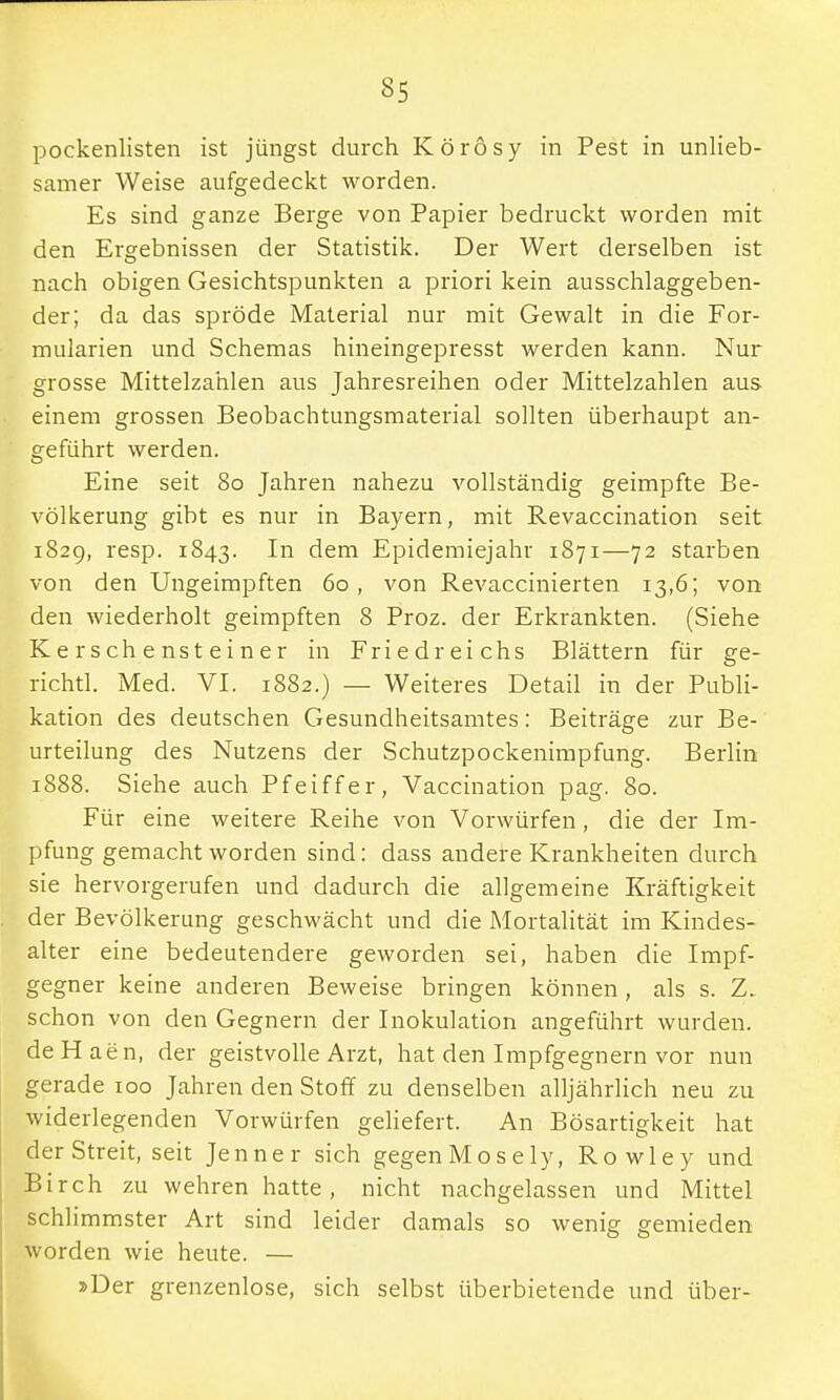 pockenlisten ist jüngst durch Körösy in Pest in unlieb- samer Weise aufgedeckt worden. Es sind ganze Berge von Papier bedruckt worden mit den Ergebnissen der Statistik. Der Wert derselben ist nach obigen Gesichtspunkten a priori kein ausschlaggeben- der; da das spröde Material nur mit Gewalt in die For- mularien und Schemas hineingepresst werden kann. Nur grosse Mittelzahlen aus Jahresreihen oder Mittelzahlen aus einem grossen Beobachtungsmaterial sollten überhaupt an- geführt werden. Eine seit 80 Jahren nahezu vollständig geimpfte Be- völkerung gibt es nur in Bayern, mit Revaccination seit 1829, resp. 1843. In dem Epidemiejahr 1871—72 starben von den Ungeimpften 60, von Revaccinierten 13,6; von den wiederholt geimpften 8 Proz. der Erkrankten. (Siehe Kerschensteiner in Friedreichs Blättern für ge- richtl. Med. VI. 1882.) — Weiteres Detail in der Publi- kation des deutschen Gesundheitsamtes: Beiträge zur Be- urteilung des Nutzens der Schutzpockenimpfung. Berlin 1888. Siehe auch Pfeiffer, Vaccination pag. 80. Für eine weitere Reihe von Vorwürfen, die der Im- pfung gemacht worden sind: dass andere Krankheiten durch sie hervorgerufen und dadurch die allgemeine Kräftigkeit der Bevölkerung geschwächt und die Mortalität im Kindes- alter eine bedeutendere geworden sei, haben die Impf- gegner keine anderen Beweise bringen können, als s. Z. schon von den Gegnern der Inokulation angeführt wurden, de H ae n, der geistvolle Arzt, hat den Impfgegnern vor nun gerade 100 Jahren den Stoff zu denselben alljährlich neu zu widerlegenden Vorwürfen geliefert. An Bösartigkeit hat der Streit, seit Jenner sich gegen Mo sely, Rowley und Birch zu wehren hatte, nicht nachgelassen und Mittel schlimmster Art sind leider damals so wenig gemieden worden wie heute. — »Der grenzenlose, sich selbst überbietende und über-