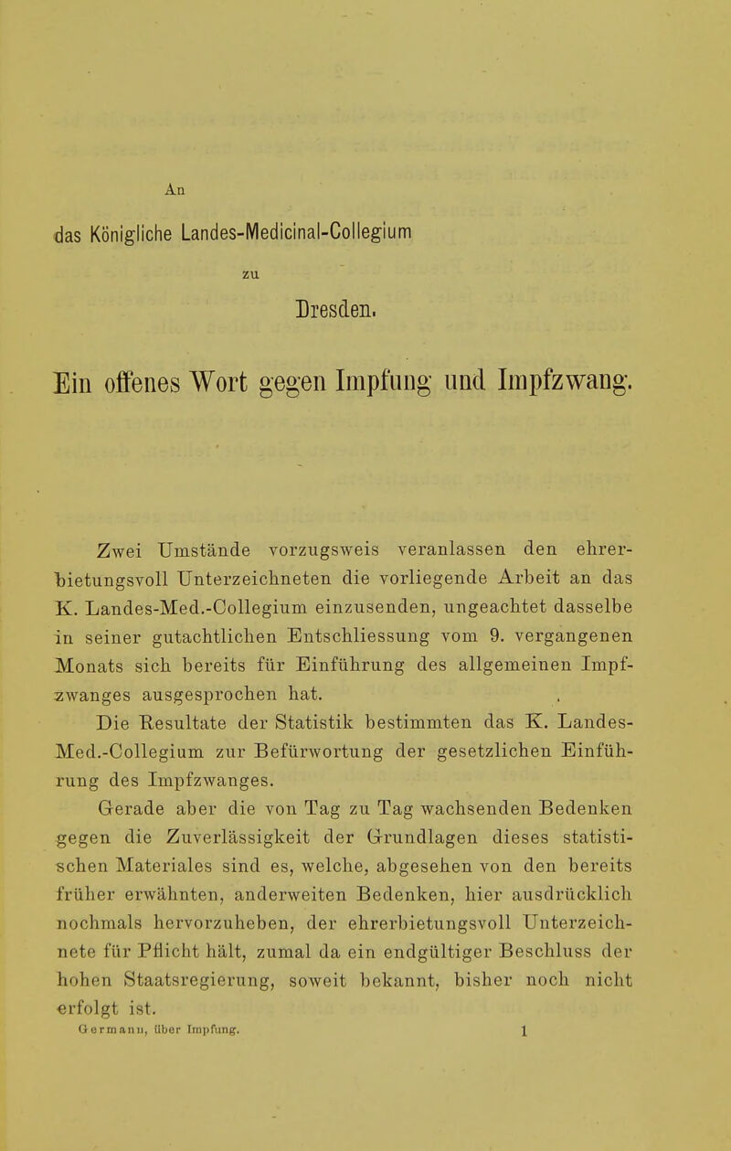 An das Königliche Landes-IVIedicinal-Collegium zu Dresden. Ein offenes Wort gegen Impfung und Impfzwang. Zwei Umstände vorzugsweis veranlassen den ehrer- bietungsvoll Unterzeichneten die vorliegende Arbeit an das K. Landes-Med.-Collegium einzusenden, ungeachtet dasselbe in seiner gutachtlichen Entschliessung vom 9. vergangenen Monats sich bereits für Einführung des allgemeinen Impf- zwanges ausgesprochen hat. Die Resultate der Statistik bestimmten das K. Landes- Med.-Collegium zur Befürwortung der gesetzlichen Einfüh- rung des Impfzwanges. Gerade aber die von Tag zu Tag wachsenden Bedenken gegen die Zuverlässigkeit der Grundlagen dieses statisti- schen Materiales sind es, welche, abgesehen von den bereits früher erwähnten, anderweiten Bedenken, hier ausdrücklich nochmals hervorzuheben, der ehrerbietungsvoll Unterzeich- nete für Pflicht hält, zumal da ein endgültiger Beschluss der hohen Staatsregierung, soweit bekannt, bisher noch nicht «rfolgt ist.