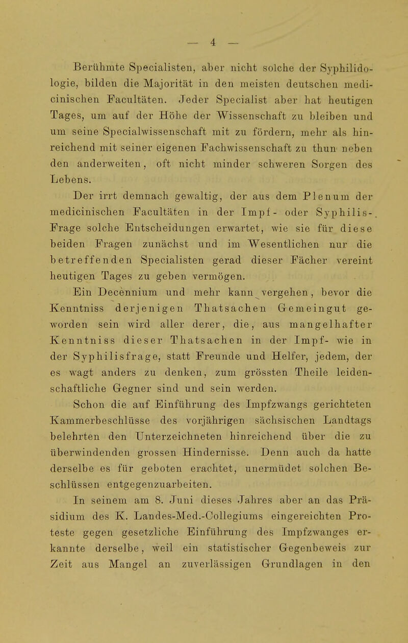 Berühmte Specialisten, aber nicht solche der Syphilido- logie, bilden die Majorität in den meisten deutschen medi- cinischen Facultäten. Jeder Speciaiist aber hat heutigen Tages, um auf der Höhe der Wissenschaft zu bleiben und um seine Specialwissenschaft mit zu fördern, mehr als hin- reichend mit seiner eigenen Fachwissenschaft zu thun neben den anderweiten, oft nicht minder schweren Sorgen des Lebens. Der irrt demnach gewaltig, der aus dem Plenum der medicinischen Facultäten in der Impf- oder Syphilis- Frage solche Entscheidungen erwartet, wie sie für diese beiden Fragen zunächst und im Wesentlichen nur die betreffenden Specialisten gerad dieser Fächer vereint heutigen Tages zu geben vermögen. Ein Decennium und mehr kann vergehen, bevor die Kenntniss derjenigen Thatsachen Gremeingut ge- worden sein wird aller derer, die, aus mangelhafter Kenntniss dieser Thatsachen in der Impf- wie in der Syphilisfrage, statt Freunde und Helfer, jedem, der es wagt anders zu denken, zum grössten Theile leiden- schaftliche Gegner sind und sein werden. Schon die auf Einführung des Impfzwangs gerichteten Kammerbeschlüsse des vorjährigen sächsischen Landtags belehrten den Unterzeichneten hinreichend über die zu überwindenden grossen Hindernisse. Denn auch da hatte derselbe es für geboten erachtet, unermüdet solchen Be- schlüssen entgegenzuarbeiten. In seinem am 8. Juni dieses Jahres aber an das Prä- sidium des K. Landes-Med.-Collegiums eingereichten Pro- teste gegen gesetzliche Einführung des Impfzwanges er- kannte derselbe, weil ein statistischer Gregenbeweis zur Zeit aus Mangel an zuverlässigen Grundlagen in den