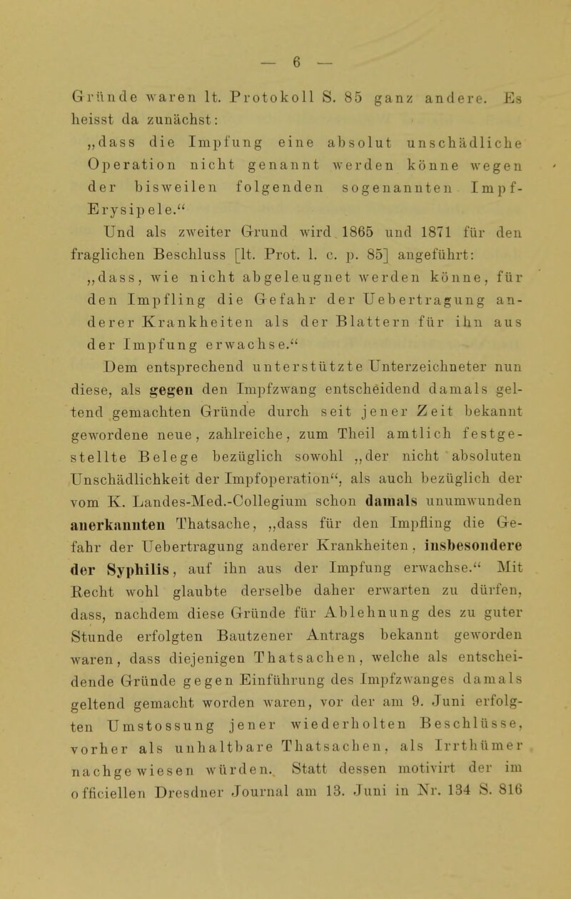Gründe waren lt. Protokoll S. 85 ganz andere. Es heisst da zunächst: „dass die Impfung eine absolut unschädliche Operation nicht genannt werden könne wegen der bisweilen folgenden sogenannten Inipf- Erysip ele. Und als zweiter G-rund wird 1865 und 1871 für den fraglichen Beschluss [lt. Prot. 1. c. p. 85] angeführt: ,,dass, wie nicht abgeleugnet erden könne, für den Impfling die Gefahr der Ueb ertragung an- derer Krankheiten als der Blattern für ihn aus der Impfung erwachse.*' Dem entsprechend unterstützte Unterzeichneter nun diese, als gegen den Impfzwang entscheidend damals gel- tend gemachten Gründe durch seit jener Zeit bekannt gewordene neue, zahlreiche, zum Theil amtlich festge- stellte Belege bezüglich sowohl ,,der nicht absoluten Unschädlichkeit der Impfoperation'', als auch bezüglich der vom K. Landes-Med.-CoUegium schon damals unumwunden anerkannten Thatsache, „dass für den Impfling die Ge- fahr der Uebertragung anderer Krankheiten, insbesondere der Syphilis, auf ihn aus der Impfung erwachse. Mit Recht wohl glaubte derselbe daher erwarten zu dürfen, dass, nachdem diese Gründe für Ablehnung des zu guter Stunde erfolgten Bautzener Antrags bekannt geworden waren, dass diejenigen Thatsachen, welche als entschei- dende Gründe gegen Einführung des Impfzwanges damals geltend gemacht worden waren, vor der am 9. Juni erfolg- ten Umstossung jener wiederholten Beschlüsse, vorher als unhaltbare Thatsachen, als Irrthümer nachgewiesen würden. Statt dessen motivirt der im officiellen Dresdner Journal am 13. Juni in Nr. 134 S. 816