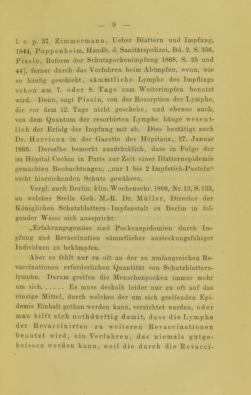 1844, Pappenheim, Handb. d. Sanitätspolizei, Bd. 2, S. 356, Pissin, Reform der Schutzpockenimpfung 1868, S. 25 und 44], ferner durch das Verfahren beim Abimpfen, wenn, wie so häufig geschieht, sämmtliche Lymphe des Impflings schon am 7. oder 8. Tage zum Weiterimpfen benutzt wird. Denn, sagt Pissin, von der Resorption der Lymphe, die vor dem 12. Tage nicht geschehe, und ebenso auch, von dem Quantum der resorbirten Lymphe hänge wesent- lich der Erfolg der Impfung mit ab. Dies bestätigt auch Dr. Hervieux in der Gazette des Hopitaux, 27. Januar 1866. Derselbe bemerkt ausdrücklich, dass in Folge der im Hopital Cochin in Paris zur Zeit einer Blatternepidemie gemachten Beobachtungen, ,,uur 1 bis 2 Impfstich-Pusteln nicht hinreichenden Schutz gewähren. Yergl. auch Berlin, klin. Wochenschr. 1866, Nr. 13, S.135, an welcher Stelle Geh. M.-R. Dr. Müller, Director der Königlichen Schutzblattern - Impfanstalt zu Berlin in fol- gender Weise sich ausspricht: ,,Erfahrungsgemäss sind Pockenepidemien durch Im- pfung und Revaccination sämmtlicher ansteckungsfähiger Individuen zu bekämpfen. Aber es fehlt nur zu oft an der zu umfangreichen Re- vaccinationen erforderlichen Quantität von Schutzblattern- lymphe. Darum greifen die Menschenpocken immer mehr um sich Es muss deshalb leider nur zu oft auf das einzige Mittel, durch welches der um sich greifenden Epi- demie Einhalt gethan werden kann, verzichtet werden, oder man hilft sich nothdürftig damit, dass die Lymphe der Revaccinirten zu weiteren Revaccinationen benutzt wird, ein Verfahren, das niemals gutge- heissen werden kann, weil die durch die Revacci-