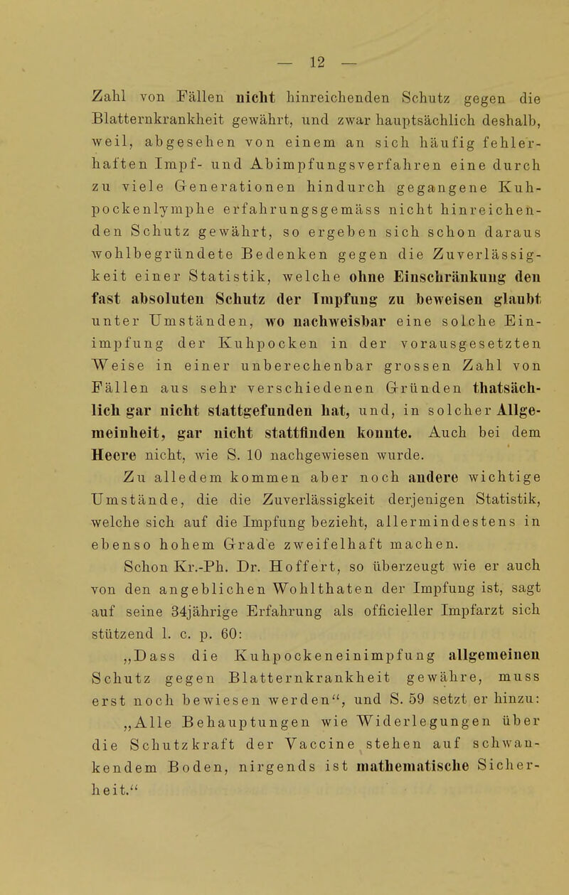 Zahl von Fällen nicht hinreichenden Schutz gegen die Blatternkrankheit gewährt, und zwar hauptsächlich deshalb, weil, abgesehen von einem an sich häufig fehler- haften Impf- und Abimpfungsverfahren eine durch zu viele Generationen hindurch gegangene Kuh- pockenlymphe erfahrungsgemäss nicht hinreichen- den Schutz gewährt, so ergeben sich schon daraus wohlbegründete Bedenken gegen die Zuverlässig- keit einer Statistik, welche ohne Einschränkung den fast absoluten Schutz der Tmpfung zu beweisen glaubt unter Umständen, wo nachweisbar eine solche Ein- impfung der Kuhpocken in der vorausgesetzten Weise in einer unberechenbar grossen Zahl von Fällen aus sehr verschiedenen Gründen thatsäch- lich gar nicht stattgefunden hat, und, in solcher Allge- meinheit, gar nicht stattfinden konnte. Auch bei dem Heere nicht, wie S. 10 nachgewiesen wurde. Zu alledem kommen aber noch andere wichtige Umstände, die die Zuverlässigkeit derjenigen Statistik, welche sich auf die Impfung bezieht, allermindestens in ebenso hohem Grade zweifelhaft machen. Schon Kr.-Ph. Dr. Hoffert, so überzeugt wie er auch von den angeblichen Wohlthaten der Impfung ist, sagt auf seine 34jährige Erfahrung als officieller Impfarzt sich stützend 1. c. p. 60: „Dass die Kuhpockeneinimpfung allgemeinen Schutz gegen Blatternkrankheit gewähre, muss erst noch bewiesen werden'', und S. 59 setzt er hinzu: „Alle Behauptungen wie Widerlegungen über die Schutzkraft der Vaccine. stehen auf schwan- kendem Boden, nirgends ist mathematische Sicher- heit.