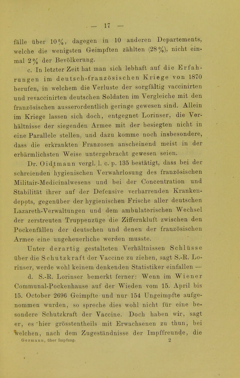 fälle über 10%, dagegen in 10 anderen Departements, welche die wenigsten Geimpften zählten (28%), nicht ein- mal 2% der Bevölkerung. c. In letzter Zeit hat man sich lebhaft auf die Erfah- rungen im deutsch-französischen Kriege von 1870 berufen, in welchem die Verluste der sorgfältig vaccinirten und revaccinirten deutschen Soldaten im Vergleiche mit den französischen ausserordentlich geringe gewesen sind. Allein im Kriege lassen sich doch, entgegnet Lorinser, die Ver- hältnisse der siegenden Armee mit der besiegten nicht in eine Parallele stellen, und dazu komme noch insbesondere, dass die erkrankten Franzosen anscheinend meist in der erbärmlichsten Weise untergebracht gewesen seien. Dr. Oidtmann vergl. 1. c. p. 135 bestätigt, dass bei der schreienden hygienischen Verwahrlosung des französischen Militair-Medicinalwesens und bei der Concentration und Stabilität ihrer auf der Defensive verharrenden Kranken- deppts, gegenüber der hygienischen Frische aller deutschen Lazareth-Verwaltungen und dem ambulatorischen Wechsel der zerstreuten Truppenzüge die Ziffernkluft zwischen den Pockenfällen der deutschen und denen der französischen Armee eine ungeheuerliche werden musste. Unter derartig gestalteten Verhältnissen Schlüsse über die Schutzkraft der Vaccine zu ziehen, sagt S.-R. Lo- rinser, werde wohl keinem denkenden Statistiker einfallen — d. S.-R. Lorinser bemerkt ferner: Wenn im Wiener Communal-Pockenhause auf der Wieden vom 15. April bis 15. October 2696 Geimpfte und nur 154 Ungeimpfte aufge- nommen wurden, so spreche dies wohl nicht für eine be- sondere Schutzkraft der Vaccine. Doch haben wir, sagt er, es 'hier grösstentheils mit Erwachsenen zu thun, bei Velchen, nach dem Zugeständnisse der Impffreunde, die Ger III an 11, libor Iin])tüiig. 2 I