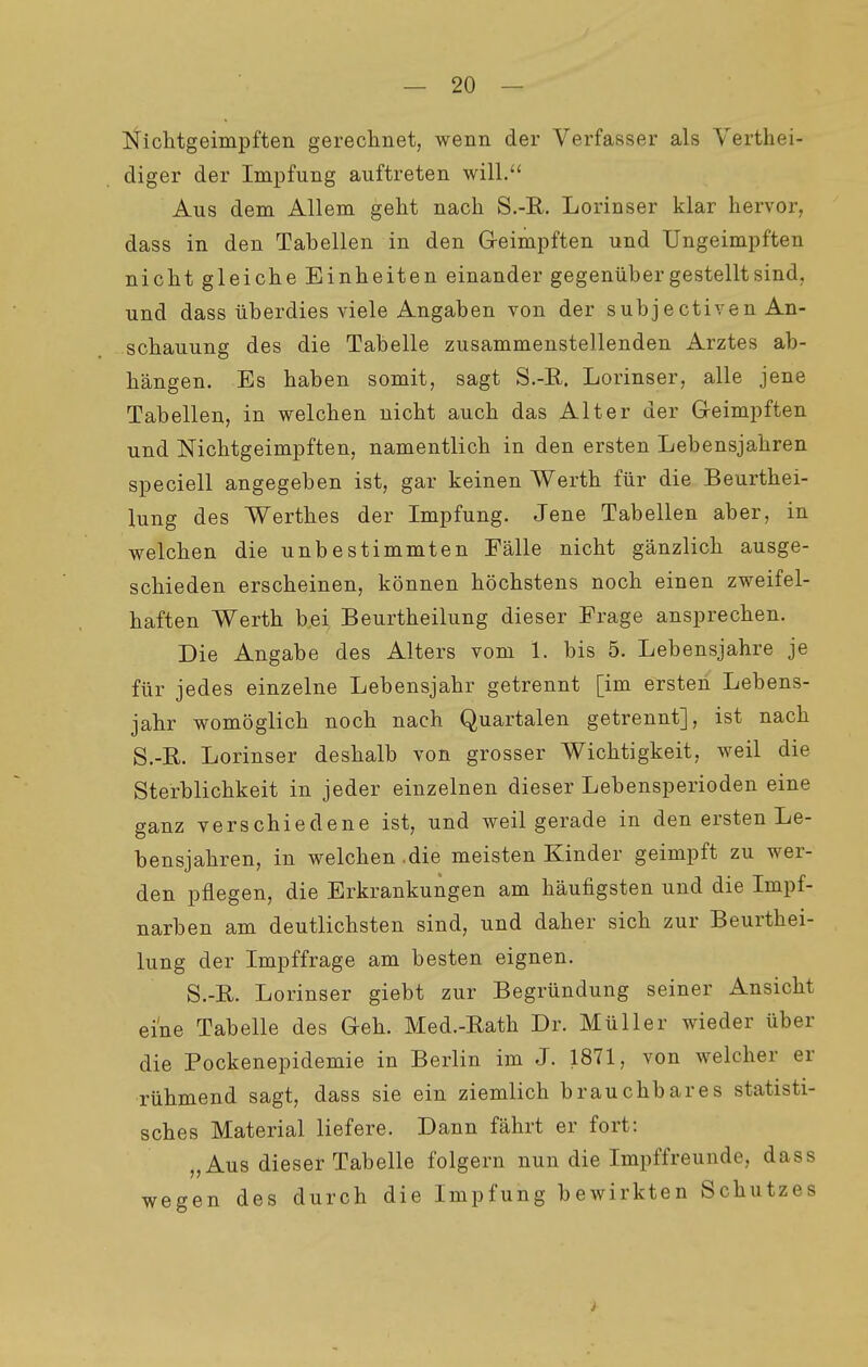 Nichtgeimpften gerechnet, wenn der Verfasser als Yerthei- diger der Impfung auftreten will. Aus dem Allem geht nach S.-R. Lorinser klar hervor, dass in den Tabellen in den G-eimpften und Ungeimpften nicht gleiche Einheiten einander gegenüber gestellt sind, und dass überdies viele Angaben von der subjectiven An- schauung des die Tabelle zusammenstellenden Arztes ab- hängen. Es haben somit, sagt S.-R. Lorinser, alle jene Tabellen, in welchen nicht auch das Alter der Geimpften und Nichtgeimpften, namentlich in den ersten Lebensjahren speciell angegeben ist, gar keinen Werth für die Beurthei- lung des Werthes der Impfung. Jene Tabellen aber, in welchen die unbestimmten Fälle nicht gänzlich ausge- schieden erscheinen, können höchstens noch einen zweifel- haften Werth bei Beurtheilung dieser Frage ansprechen. Die Angabe des Alters vom 1. bis 5. Lebensjahre je für jedes einzelne Lebensjahr getrennt [im ersten Lebens- jahr womöglich noch nach Quartalen getrennt], ist nach S.-B. Lorinser deshalb von grosser Wichtigkeit, weil die Sterblichkeit in jeder einzelnen dieser Lebensperioden eine ganz verschiedene ist, und weil gerade in den ersten Le- bensjahren, in welchen .die meisten Kinder geimpft zu wer- den pflegen, die Erkrankungen am häufigsten und die Impf- narben am deutlichsten sind, und daher sich zur Beurthei- lung der Impffrage am besten eignen. S.-E. Lorinser giebt zur Begründung seiner Ansicht eine Tabelle des Geh. Med.-Eath Dr. Müller wieder über die Pockenepidemie in Berlin im J. 1871, von welcher er rühmend sagt, dass sie ein ziemlich brauchbares statisti- sches Material liefere. Dann fährt er fort: „Aus dieser Tabelle folgern nun die Impffreunde, dass wegen des durch die Impfung bewirkten Schutzes