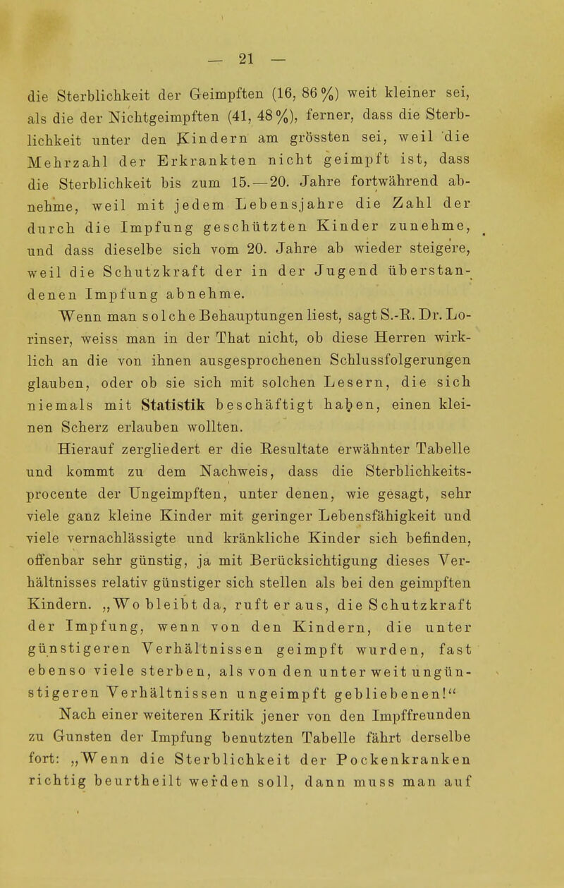die Sterblichkeit der Geimpften (16, 86 %) weit kleiner sei, als die der Nichtgeimpften (41, 48%), ferner, dass die Sterb- lichkeit iinter den Kindern am grÖssten sei, weil die Mehrzahl der Erkrankten nicht geimpft ist, dass die Sterblichkeit bis zum 15. —20. Jahre fortwährend ab- nehme, Aveil mit jedem Lebensjahre die Zahl der durch die Impfung geschützten Kinder zunehme, und dass dieselbe sich vom 20. Jahre ab wieder steigere, weil die Schutzkraft der in der Jugend überstan- denen Impfung abnehme. Wenn man solche Behauptungen liest, sagt S.-R. Dr. Lo- rinser, weiss man in der That nicht, ob diese Herren wirk- lich an die von ihnen ausgesprochenen Schlussfolgerungen glauben, oder ob sie sich mit solchen Lesern, die sich niemals mit Statistik beschäftigt h.Si'^en, einen klei- nen Scherz erlauben wollten. Hierauf zergliedert er die Resultate erwähnter Tabelle und kommt zu dem Nachweis, dass die Sterblichkeits- procente der Ungeimpften, unter denen, wie gesagt, sehr viele ganz kleine Kinder mit geringer Lebensfähigkeit und viele vernachlässigte und kränkliche Kinder sich befinden, offenbar sehr günstig, ja mit Berücksichtigung dieses Ver- hältnisses relativ günstiger sich stellen als bei den geimpften Kindern. „Wo bleibt da, ruft er aus, die Schutzkraft der Impfung, wenn von den Kindern, die unter günstigeren Verhältnissen geimpft wurden, fast ebenso viele sterben, als von den unter weit ungün- stigeren Verhältnissen ungeimpft gebliebenen!'' Nach einer weiteren Kritik jener von den Impffreunden zu Gunsten der Impfung benutzten Tabelle fährt derselbe fort: „Wenn die Sterblichkeit der Pockenkranken richtig beurtheilt werden soll, dann muss man auf