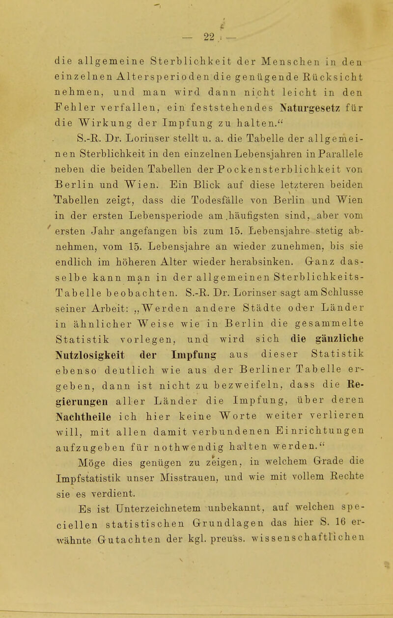 f' — 22 — die allgemeine Sterblichkeit der Menschen in den einzelnen AltersjDerioden die genügende Rücksicht nehmen, und man wird dann nicht leicht in den Fehler verfallen, ein feststehendes Naturgesetz für die Wirkung der Impfung zu halten. S.-E. Dr. Lorinser stellt u. a. die Tabelle der allgemei- nen Sterblichkeit in den einzelnen Lebensjahren in Parallele neben die beiden Tabellen der Pockensterblichkeit von Berlin und Wien. Ein Blick auf diese letzteren beiden Tabellen zeigt, dass die Todesfälle von Berlin und Wien in der ersten Lebensperiode am .häufigsten sind, aber vom ' ersten Jahr angefangen bis zum 15. Lebensjahre stetig ab- nehmen, vom 15. Lebensjahre an wieder zunehmen, bis sie endlich im höheren Alter wieder herabsinken. G-anz das- selbe kann man in der allgemeinen Sterblichkeits- Tabelle beobachten. S.-E. Dr. Lorinser sagt am Schlüsse seiner Arbeit: „Werden andere Städte od-er Länder in ähnlicher Weise wie in Berlin die gesammelte Statistik vorlegen, und wird sich die gänzliche Nutzlosigkeit der Impfung aus dieser Statistik ebenso deutlich wie aus der Berliner Tabelle er- geben, dann ist nicht zu bezweifeln, dass die Re- gierungen aller Länder die Impfung, über deren Nachtlieile ich hier keine Worte weiter verlieren will, mit allen damit verbundenen Einrichtungen aufzugeben für nothwendig halten werden. Möge dies genügen zu zeigen, in welchem Grrade die Impfstatistik unser Misstrauen, und wie mit vollem Rechte sie es verdient. Es ist Unterzeichnetem unbekannt, auf welchen spe- ciellen statistischen Grundlagen das hier S. 16 er- wähnte Gutachten der kgl. preuss. wissenschaftlichen