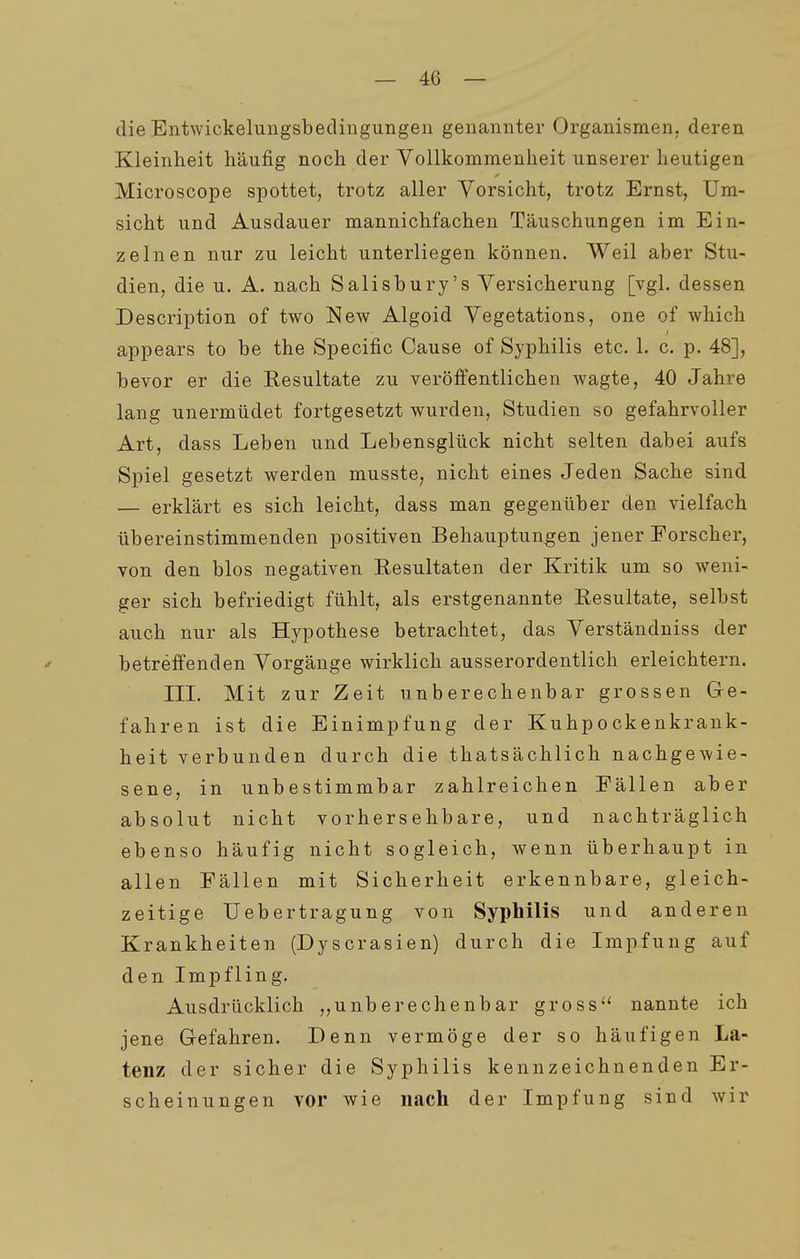 dieEntwickeliingsbeclingungen genannter Organismen, deren Kleinheit häufig noch der Vollkommenheit unserer heutigen Microscope spottet, trotz aller Vorsicht, trotz Ernst, Um- sicht und Ausdauer mannichfachen Täuschungen im Ein- zelnen nur zu leicht unterliegen können. Weil aber Stu- dien, die u. A. nach Salisbury's Versicherung [vgl. dessen Description of two New Algoid Vegetations, one of which appears to be the Specific Cause of Syphilis etc. 1. c. p. 48], bevor er die Resultate zu veröffentlichen wagte, 40 Jahre lang unermüdet fortgesetzt wurden, Studien so gefahrvoller Art, dass Leben und Lebensglück nicht selten dabei aufs Spiel gesetzt werden musste, nicht eines Jeden Sache sind — erklärt es sich leicht, dass man gegenüber den vielfach übereinstimmenden positiven Behauptungen jener Forscher, von den blos negativen Eesultaten der Kritik um so weni- ger sich befriedigt fühlt, als erstgenannte Resultate, selbst auch nur als Hypothese betrachtet, das Verständniss der betreffenden Vorgänge wirklich ausserordentlich erleichtern. III. Mit zur Zeit unberechenbar grossen Ge- fahren ist die Einimpfung der Kuhpockenkrank- heit verbunden durch die thatsächlich nachgewie- sene, in unbestimmbar zahlreichen Fällen aber absolut nicht vorhersehbare, und nachträglich ebenso häufig nicht sogleich, wenn überhaupt in allen Fällen mit Sicherheit erkennbare, gleich- zeitige Uebertragung von Syphilis und anderen Krankheiten (Dyscrasien) durch die Impfung auf den Impfling. Ausdrücklich ,,unberechenbar gross*' nannte ich jene Gefahren. Denn vermöge der so häufigen La- tenz der sicher die Syphilis kennzeichnenden Er- scheinungen vor wie nach der Impfung sind wir