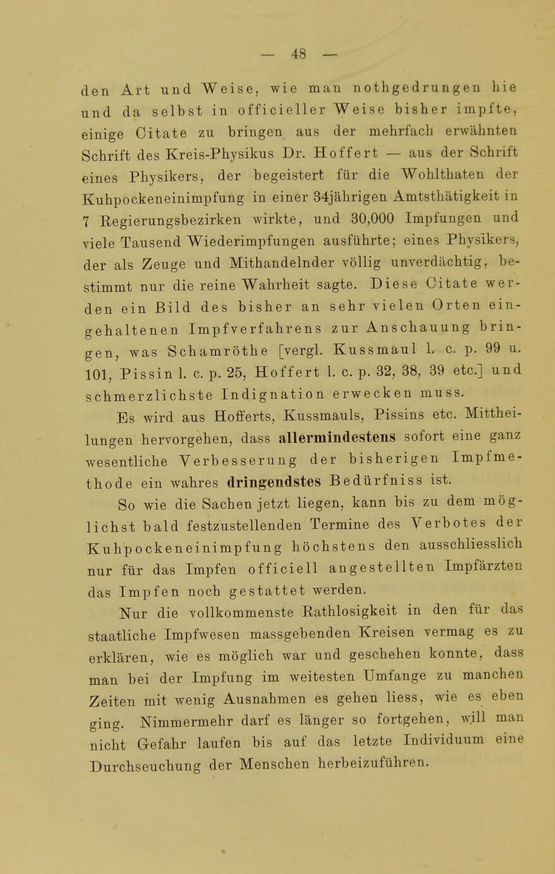 den Art und Weise, wie man nothgedrungen hie und da selbst in officieller Weise bisher impfte, einige Oitate zu bringen aus der mehrfach erwähnten Schrift des Kreis-Physikus Dr. Hoffert — aus der Schrift eines Physikers, der begeistert für die Wohlthaten der Kuhpockeneinimpfung in einer 34jährigen Amtsthätigkeit in 7 Regierungsbezirken wirkte, und 30,000 Impfungen und viele Tausend Wiederimpfungen ausführte; eines Physikers, der als Zeuge und Mithandelnder völlig unverdächtig, be- stimmt nur die reine Wahrheit sagte. Diese Oitate wer- den ein Bild des bisher an sehr vielen Orten ein- gehaltenen Impfverfahrens zur Anschauung brin- gen, was Schamröthe [vergl. Kussmaul 1. c, p. 99 u. 101, Pissin 1. c. p. 25, Hoffert 1. c. p. 32, 38, 39 etc.] und schmerzlichste Indignation erwecken muss. Es wird aus Hofferts, Kussmauls, Pissins etc. Mitthei- lungen hervorgehen, dass allermindestens sofort eine ganz wesentliche Verbesserung der bisherigen Impfme- thode ein wahres dringendstes Bedürfniss ist. So wie die Sachen jetzt liegen, kann bis zu dem mög- lichst bald festzustellenden Termine des Verbotes der Kuhpockeneinimpfung höchstens den ausschliesslich nur für das Impfen officiell angestellten Impfärzten das Impfen noch gestattet werden. Nur die vollkommenste Rathlosigkeit in den für das staatliche Impfwesen massgebenden Kreisen vermag es zu erklären, wie es möglich war und geschehen konnte, dass man bei der Impfung im weitesten Umfange zu manchen Zeiten mit wenig Ausnahmen es gehen Hess, wie es eben ging. Nimmermehr darf es länger so fortgehen, will man nicht Gefahr laufen bis auf das letzte Individuum eine Durchseuchung der Menschen herbeizuführen.