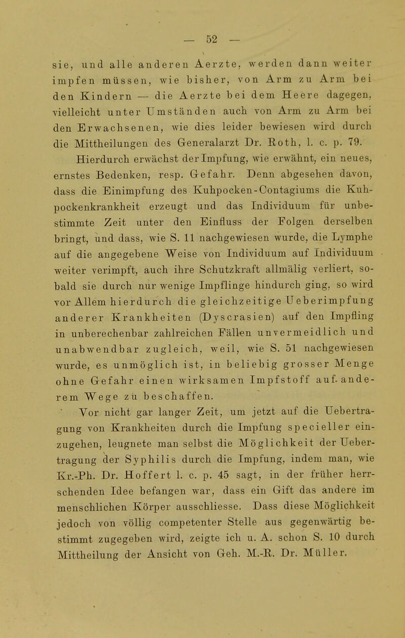 sie, und alle anderen Aerzte, werden dann weiter impfen müssen, wie bisher, von Arm zu Arm bei den Kindern — die Aerzte bei dem Heere dagegen, vielleicht unter Umständen auch von Arm zu Arm bei den Erwachsenen, wie dies leider bewiesen wird durch die Mittheilungen des Generalarzt Dr. Eoth, 1. c. p. 79. Hierdurch erwächst der Impfung, wie erwähnt, ein neues, ernstes Bedenken, resp. Gefahr. Denn abgesehen davon, dass die Einimpfung des Kuhpoeken-Contagiums die Kuh- pockenkrankheit erzeugt und das Individuum für unbe- stimmte Zeit unter den Einfluss der Folgen derselben bringt, und dass, wie S. 11 nachgewiesen wurde, die Lymphe auf die angegebene Weise von Individuum auf Individuum weiter verimpft, auch ihre Schutzkraft allmälig verliert, so- bald sie durch nur wenige Impflinge hindurch ging, so wird vor Allem hierdurch die gleichzeitige Ueberimpfung anderer Krankheiten (Dyscrasien) auf den Impfling in unberechenbar zahlreichen Fällen unvermeidlich und unabwendbar zugleich, weil, wie S. 51 nachgewiesen wurde, es unmöglich ist, in beliebig grosser Menge ohne Gefahr einen wirksamen Impfstoff auf. ande- rem Wege zu beschaffen. Vor nicht gar langer Zeit, um jetzt auf die üebertra- gung von Krankheiten durch die Impfung specieller ein- zugehen, leugnete man selbst die Möglichkeit der Ueber- tragung der Syphilis durch die Impfung, indem man, wie Kr.-Ph. Dr. Hoffert 1. c. p. 45 sagt, in der früher herr- schenden Idee befangen war, dass ein Gift das andere im menschlichen Körper ausschliesse. Dass diese Möglichkeit jedoch von völlig competenter Stelle aus gegenwärtig be- stimmt zugegeben wird, zeigte ich u. A. schon S. 10 durch Mittheilung der Ansicht von Geh. M.-R. Dr. Müller.