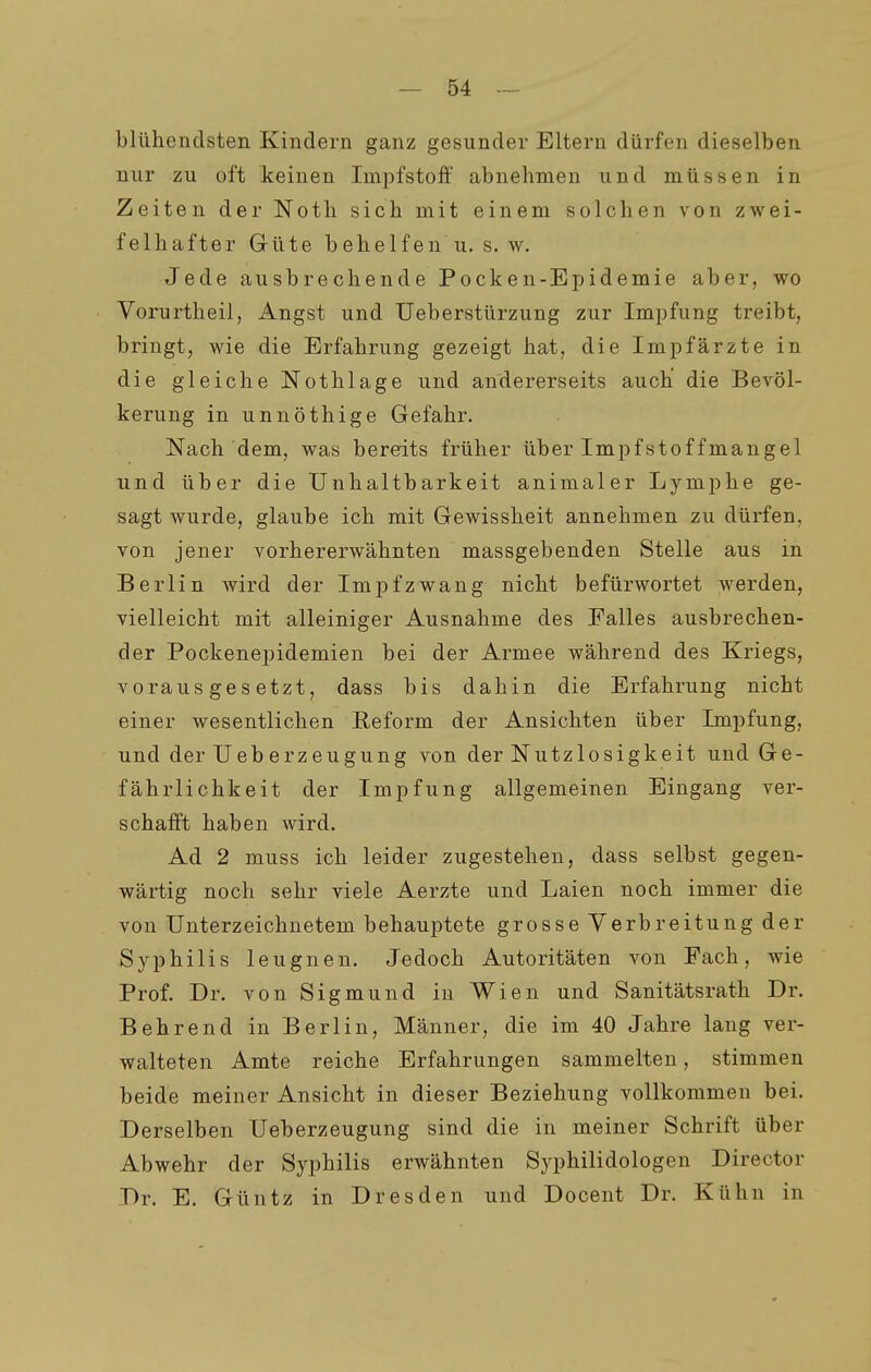 blühendsten Kindern ganz gesunder Eltern dürfen dieselben nur zu oft keinen Impfstoff abnehmen und müssen in Zeiten der Noth sich mit einem solchen von zwei- felhafter Güte behelfen u. s. w. Jede ausbrechende Pocken-Epidemie aber, wo Vorurtheil, Angst und Ueberstürzung zur Impfung treibt, bringt, wie die Erfahrung gezeigt hat, die Impfärzte in die gleiche Nothläge und andererseits auch die Bevöl- kerung in unnöthige Gefahr. Nach dem, was bereits früher über Impfstoffmangel und über die Unhaltbarkeit animaler Lymphe ge- sagt wurde, glaube ich mit Gewissheit annehmen zu dürfen, von jener vorhererwähnten massgebenden Stelle aus in Berlin wird der Impfzwang nicht befürwortet werden, vielleicht mit alleiniger Ausnahme des Ealles ausbrechen- der Pockenepidemien bei der Armee während des Kriegs, vorausgesetzt, dass bis dahin die Erfahrung nicht einer wesentlichen Eeform der Ansichten über Impfung, und der Ueberzeugung von der Nutzlosigkeit und Ge- fährlichkeit der Impfung allgemeinen Eingang ver- schafft haben wird. Ad 2 muss ich leider zugestehen, dass selbst gegen- wärtig noch sehr viele Aerzte und Laien noch immer die von Unterzeichnetem behauptete grosse Verbreitung der Syphilis leugnen. Jedoch Autoritäten von Fach, wie Prof. Dr. von Sigmund in Wien und Sanitätsrath Dr. Behrend in Berlin, Männer, die im 40 Jahre lang ver- walteten Amte reiche Erfahrungen sammelten, stimmen beide meiner Ansicht in dieser Beziehung vollkommen bei. Derselben Ueberzeugung sind die in meiner Schrift über Abwehr der Syphilis erwähnten Syphilidologen Director Dr. E. Güntz in Dresden und Docent Dr. Kühn in