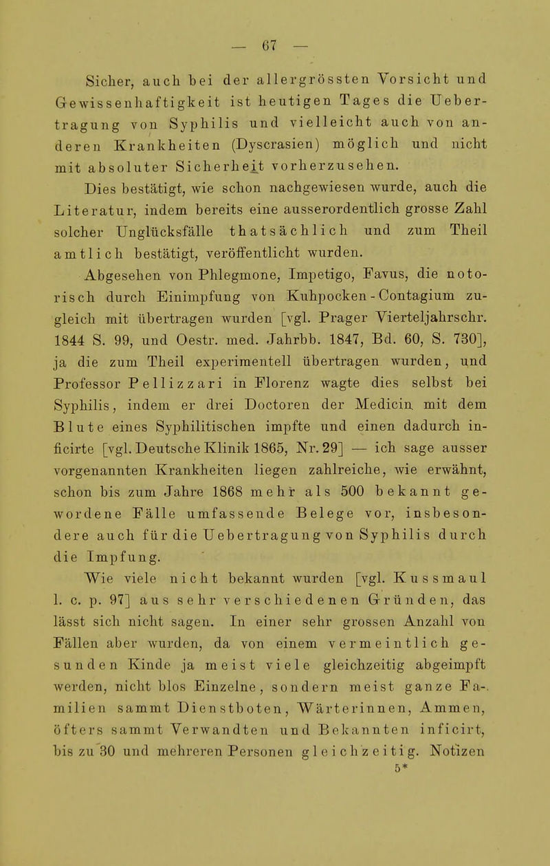 Sicher, auch hei der allergrössten Vorsicht und Gewissenhaftigkeit ist heutigen Tages die Ueher- tragung von Syphilis und vielleicht auch von an- deren Krankheiten (Dyscrasien) möglich und nicht mit absoluter Sicherheit vorherzusehen. Dies bestätigt, wie schon nachgewiesen wurde, auch die Literatur, indem bereits eine ausserordentlich grosse Zahl solcher Unglücksfälle thatsächlich und zum Theil amtlich bestätigt, veröffentlicht wurden. Abgesehen von Phlegmone, Impetigo, Favus, die noto- risch durch Einimpfung von Kuhpocken - Contagium zu- gleich mit übertragen wurden [vgl. Prager Vierteljahrschr. 1844 S. 99, und Oestr. med. Jahrbb. 1847, Bd. 60, S. 730], ja die zum Theil experimentell übertragen wurden, und Professor Pellizzari in Florenz wagte dies selbst bei Syphilis, indem er drei Doctoren der Medicin mit dem Blute eines Syphilitischen impfte und einen dadurch in- ficirte [vgl. Deutsche Klinik 1865, Nr. 29] — ich sage ausser vorgenannten Krankheiten liegen zahlreiche, wie erwähnt, schon bis zum Jahre 1868 mehr als 500 bekannt ge- wordene Fälle umfassende Belege vor, insbeson- dere auch für die Uebertragung von Syphilis durch die Impfung. Wie viele nicht bekannt wurden [vgl. Kussmaul 1. c. p. 97] aus sehr verschiedenen Gründen, das lässt sich nicht sagen. In einer sehr grossen Anzahl von Fällen aber wurden, da von einem vermeintlich ge- sunden Kinde ja meist viele gleichzeitig abgeimpft werden, nicht blos Einzelne, sondern meist ganze Fa-. milien sammt Dienstboten, Wärterinnen, Ammen, öfters sammt Verwandten und Bekannten inficirt, bis zu 30 und mehreren Personen gleichzeitig. Notizen 5*