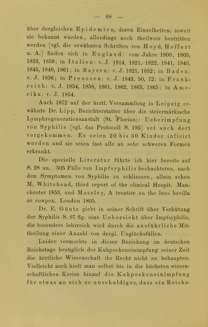 über dergleichen Epidemien, deren Einzelheiten, soweit sie bekannt wurden, allerdings noch theilweis bestritten werden [vgl. die erwähnten Schriften von Heyd, Hoffe rt n. A.] finden sich in England: vom Jahre 1800, 1805, 1833, 1859; in Italien: v.J. 1814, 1821, 1822, 1841, 1843, 1845, 1849, 1861; in Bayern: v. J. 1821, 1852; in B a d e n : v. J. 1836; in Preussen: v. J. 1843, 50, 72; in E rank- reich: V. J. 1854, 1858, 1861, 1862, 1863, 1865; in Ame- rika: V. J. 1854. Auch 1872 auf der ärztl. Versammlung in Leipzig er- wähnte Dr. Lipp, Berichterstatter über die steiermärkische Lymphregenerationsanstalt (St. Florian): UeberImpfung von Syphilis [vgl. das Protocoll S. 195] sei auch dort vorgekommen. Es seien 20 bis 30 Kinder inficirt worden und sie seien fast alle an sehr schweren Formen erkrankt. Die specielle Literatur führte ich hier bereits auf S. 28 an. 505 Fälle von Impf Syphilis beobachteten, nach den Symptomen von Syphilis zu schliessen, allein schon M. Whitehead, third report of the clinical Hospit. Man- chester 1853, und Moseley, A treatise on the lues bovilla or cowpox. London 1805. Dr. E. Grüntz giebt in seiner Schrift über Verhütung der Syphilis S. 97 flg. eine Uebersicht über Impfsyphilis, die besonders lehrreich wird durch die ausführliche Mit- theilung einer Anzahl von dergl. Unglücksfällen. Leider vermochte in dieser Beziehung im deutschen Keichstage bezüglich der Kuhpockeneinimpfung seiner Zeit die ärztliche Wissenschaft ihr Recht nicht zu behaupten. Vielleicht auch hielt man selbst bis in die höchsten wissen- schaftlichen Kreise hinauf die Kuhpockeneinimpfung für etwas an sich so unschuldiges, dass ein Reichs-