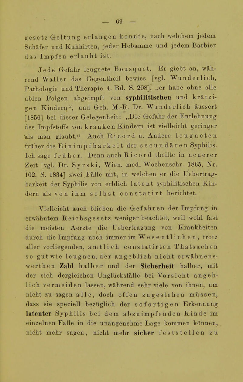 gesetz Geltung erlangen konnte, nach welchem jedem Schäfer und Kuhhirten, jeder Hebamme und jedem Barbier das Impfen erlaubt ist. Jede Gefahr leugnete Bousquet. Er giebt an, wäh- rend Waller das Gegentheil bewies [vgl. Wunderlich, Pathologie und Therapie 4. Bd. S. 208], „er habe ohne alle üblen Folgen abgeimpft von syphilitischen und krätzi- gen Kindern'^ und Geh. M.-E. Dr. Wunderlich äussert [1856] bei dieser Gelegenheit: „Die Gefahr der Entlehnung des Impfstoffs von kranken Kindern ist vielleicht geringer •als man glaubt.'^ Auch Ricord u. Andere leugneten früher dieEinimpfbarkeit der secundären Syphilis. Ich sage früher. Denn auch Ri c o r d theilte in neuerer Zeit [vgl. Dr. Syrski, Wien. med. Wochenschr. 1865, Nr. 102, S. 1834] zwei.Fälle mit, in welchen er die Uebertrag- barkeit der Syphilis von erblich latent syphilitischen Kin- dern als von ihm selbst constatirt berichtet. Yielleicht auch blieben die Gefahren der Impfung in erwähntem Reichsgesetz weniger beachtet, weil wohl fast die meisten Aerzte die Uebertragung von Krankheiten durch die Impfung noch immer im Wesentlichen, trotz aller vorliegenden, amtlich constatirten Thatsachen so gutwie leugnen, der angeblich nicht erwähnens- werthen Zahl halber und der Sicherheit halber, mit der sich dergleichen Unglücksfälle bei Vorsicht angeb- lich vermeiden lassen, während sehr viele von ihnen, um nicht zu sagen alle, doch offen zugestehen müssen, dass sie speciell bezüglich der sofortigen Erkennung latenter Syphilis bei dem abzuimpfenden Kinde im einzelnen Falle in die unangenehme Lage kommen können, nicht mehr sagen, nicht mehr sicher feststellen zu