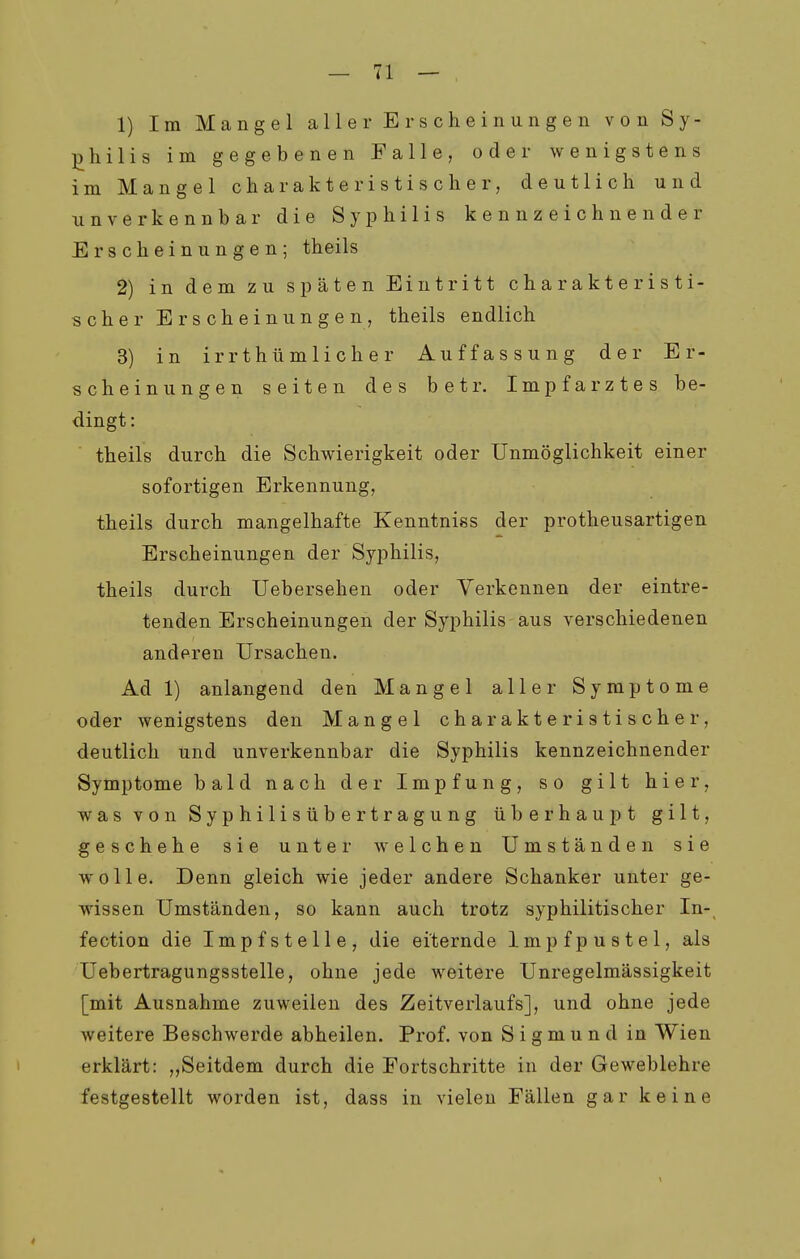 1) Im Mangel aller Erscheinungen von Sy- philis im gegebenen Falle, oder wenigstens im Mangel charakteristischer, deutlich und unverkennbar die Syphilis kennzeichnender Erscheinungen; theils 2) in dem zu späten Eintritt charakteristi- scher Erscheinungen, theils endlich 3) in irrthümlicher Auffassung der Er- scheinungen selten des betr. Impfarztes be- dingt : theils durch die Schwierigkeit oder Unmöglichkeit einer sofortigen Erkennung, theils durch mangelhafte Kenntniss der protheusartigen Erscheinungen der Syphilis, theils durch Uebersehen oder Verkennen der eintre- tenden Erscheinungen der Syphilis aus verschiedenen anderen Ursachen. Ad 1) anlangend den Mangel aller Symptome oder wenigstens den Mangel charakteristischer, deutlich und unverkennbar die Syphilis kennzeichnender Symptome bald nach der Impfung, so gilt hier, was von Syphilis Übertragung überhaupt gilt, geschehe sie unter welchen Umständen sie wolle. Denn gleich wie jeder andere Schanker unter ge- wissen Umständen, so kann auch trotz syphilitischer In-^ fection die Impfstelle, die eiternde Impfpustel, als Uebertragungsstelle, ohne jede weitere Unregelmässigkeit [mit Ausnahme zuweilen des Zeitverlaufs], und ohne jede weitere Beschwerde abheilen. Prof. von Sigmund in Wien erklärt: „Seitdem durch die Fortschritte in der Geweblehre festgestellt worden ist, dass in vielen Fällen gar keine