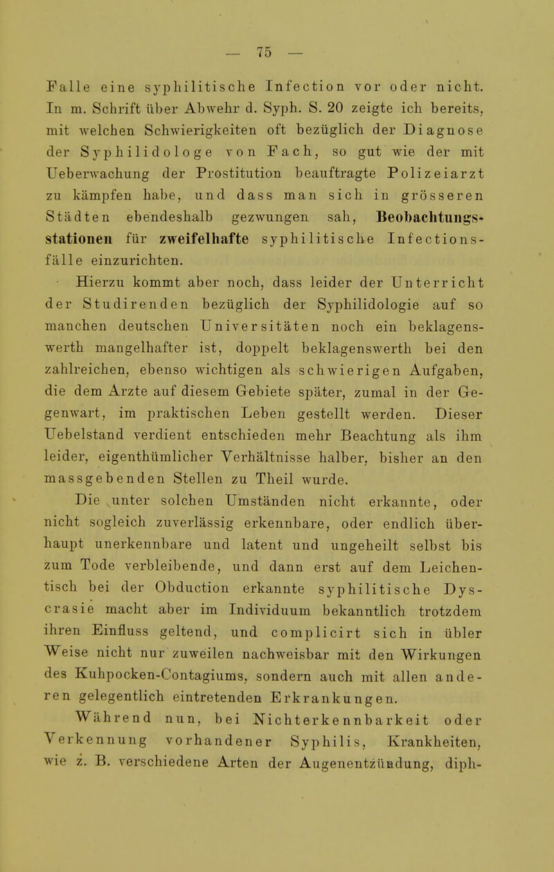 Falle eine syphilitische Infection vor oder nicht. In m. Schrift über Abwehr d. Syph. S. 20 zeigte ich bereits, mit welchen Schwierigkeiten oft bezüglich der Diagnose der Syphilidologe von Fach, so gut wie der mit Ueberwachung der Prostitution beauftragte Polizeiarzt zu kämpfen habe, und dass man sich in grösseren Städten ebendeshalb gezwungen sah, Beobachtungs- stationeii für zweifelhafte syphilitische Infections- fälle einzurichten. Hierzu kommt aber noch, dass leider der Unterricht der Studirenden bezüglich der Syphilidologie auf so manchen deutschen Universitäten noch ein beklagens- werth mangelhafter ist, doppelt beklagenswerth bei den zahlreichen, ebenso wichtigen als schwierigen Aufgaben, die dem Arzte auf diesem Gebiete später, zumal in der Ge- genwart, im praktischen Leben gestellt werden. Dieser Uebelstand verdient entschieden mehr Beachtung als ihm leider, eigenthümlicher Verhältnisse halber, bisher an den massgebenden Stellen zu Theil wurde. Die unter solchen Umständen nicht erkannte, oder nicht sogleich zuverlässig erkennbare, oder endlich über- haupt unerkennbare und latent und ungeheilt selbst bis zum Tode verbleibende, und dann erst auf dem Leichen- tisch bei der Obduction erkannte syphilitische Dys- crasie macht aber im Individuum bekanntlich trotzdem ihren Einfluss geltend, und complicirt sich in übler Weise nicht nur zuweilen nachweisbar mit den Wirkungen des Kuhpocken-Contagiums, sondern auch mit allen ande- ren gelegentlich eintretenden Erkrankungen. Während nun, bei Nichterke nnbarkeit oder Verkennung vorhandener Syphilis, Krankheiten, wie z. B. verschiedene Arten der Augenentzündung, diph-