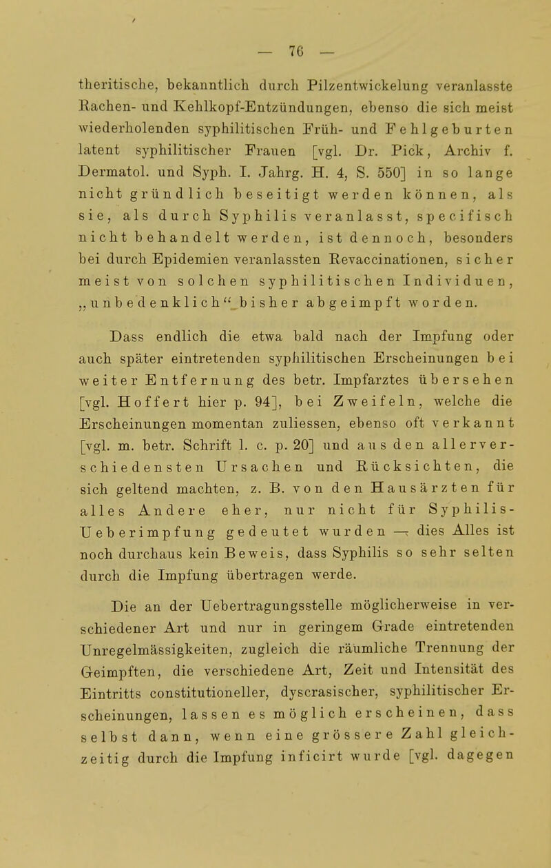 theritische, bekanntlicli durch Pilzentwickelung veranlasste Rachen- und Kehlkopf-Entzündungen, ebenso die sich meist wiederholenden syphilitischen Früh- und Fehlgeburten latent syphilitischer Frauen [vgl. Dr. Pick, Archiv f. Dermatol. und Syph. I. Jahrg. H. 4, S. 550] in so lange nicht gründlich beseitigt werden können, als sie, als durch Syphilis veranlasst, specifisch nicht behandelt werden, ist dennoch, besonders bei durch Epidemien veranlassten Revaccinationen, sicher meistvon solchen s y p h i 1 i ti s ch e n I n di vi d u e n , „unbedenklich^bisher abgeimpft worden. Dass endlich die etwa bald nach der Impfung oder auch später eintretenden syphilitischen Erscheinungen bei weiter Entfernung des betr. Impfarztes übersehen [vgl. Hoffe rt hier p. 94], bei Zweifeln, welche die Erscheinungen momentan zuliessen, ebenso oft verkannt [vgl. m. betr. Schrift 1. c. p. 20] und aus den allerver- schiedensten Ursachen und Rücksichten, die sich geltend machten, z. B. von den Hausärzten für alles Andere eher, nur nicht für Syphilis- Ueberimpfung gedeutet wurden dies Alles ist noch durchaus kein Beweis, dass Syphilis so sehr selten durch die Impfung übertragen werde. Die an der Uebertragungsstelle möglicherweise in ver- schiedener Art und nur in geringem Grade eintretenden Unregelmässigkeiten, zugleich die räumliche Trennung der Geimpften, die verschiedene Art, Zeit und Intensität des Eintritts constitutioneller, dyscrasischer, syphilitischer Er- scheinungen, lassen es möglich erscheinen, dass selbst dann, wenn eine grössere Zahl gleich- zeitig durch die Impfung inficirt wurde [vgl. dagegen