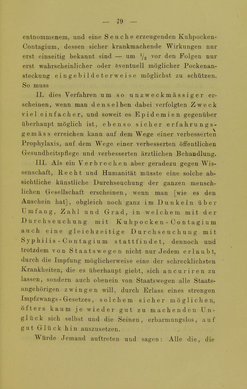 entnommenem, und eine Seuche erzeugenden Kuhpocken- Contagium, dessen sicher krankmachende Wirkungen nur erst einseitig bekannt sind — um Ys vor den Folgen nur erst wahrscheinlicher oder Eventuell möglicher Pockenan- steckung eingebildeterweise möglichst zu schützen. So muss IL dies Verfahren um so unzweckmässiger er- scheinen, wenn man denselben dabei verfolgten Zweck viel einfacher, und soweit es Epidemien gegenüber überhaupt möglich ist, ebenso sicher erfahrungs- gemäss erreichen kann auf dem Wege einer verbesserten Prophylaxis, auf dem Wege einer verbesserten öffentlichen G-esundheitspflege und verbesserten ärztlichen Behandlung. III. Als ein Verbrechen aber geradezu gegen Wis- senschaft, Eecht und Humanität müsste eine solche ab- sichtliche künstliche Durchseuchung der ganzen mensch- lichen Gesellschaft erscheinen, wenn man [wie es den Anschein hat], obgleich noch ganz im Dunkeln über Umfang, Zahl und Grad, in welchem mit der Durchseuchung mit Kuhpocken-Contagium auch eine gleichzeitige Durchseuchung mit Syphilis-Contagium stattfindet, dennoch und trotzdem von Staatswegen nicht nur Jedem erlaubt, durch die Impfung möglicherweise eine der schrecklichsten Krankheiten, die es überhaupt giebt, sich ancuriren zu lassen, sondern auch obenein von Staatswegen alle Staats- angehörigen zwingen will, durch Erlass eines strengen Impfzwangs-Gesetzes, solchem sicher möglichen, öfters kaum je wieder gut zu machenden Un- glück sich selbst und die Seinen, erbarmungslos, auf gut Glück hin auszusetzen. Würde Jemand auftreten und sagen: Alle die, die