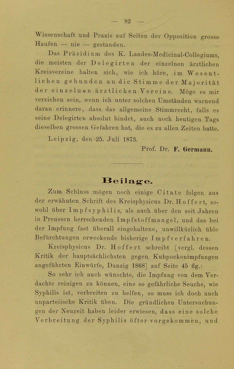 Wissenschaft und Praxis auf Seiten der Opposition grosse Haufen — nie — gestanden. Das Präsidium des K. Landes-Medicinal-Collegiums, die meisten der D e 1 e g i r t e n der einzelnen ärztlichen Kreisvereine halten sich, wie ich höre, im Wesent- lichen gebunden an die Stimme der Majorität der einzelnen ärztlichen Vereine. Möge es mir verziehen sein, wenn ich unter solchen Umständen warnend daran erinnere, dass das allgemeine Stimmrecht, falls es seine Delegirten absolut bindet, auch noch heutigen Tags dieselben grossen Gefahren hat, die es zu allen Zeiten hatte. Leipzig, den ^25. Juli 1873. Prof. Dr. F. Oermann. Zum Schluss mögen noch einige Citate folgen aus der erwähnten Schrift des Kreisphysicus Dr. Hoffert, so- wohl über Impf Syphilis, als auch über den seit Jahren in Preussen herrschenden Impfstoffmangel, und das bei der Impfung fast überall eingehaltene, unwillkürlich üble Befürchtungen erweckende bisherige Imp f ve r f ah r e n. Kreisphysicus Dr. Hoffert schreibt [vergl. dessen Kritik der hauptsächlichsten gegen Kuhpockenimpfungen angeführten Einwürfe, Danzig 1868] auf Seite 45 flg.: So sehr ich auch wünschte, die Impfung von dem Ver- dachte reinigen zu können, eine so gefährliche Seuche, wie Syphilis ist, verbreiten zu helfen, so muss ich doch auch unparteiische Kritik üben. Die gründlichen Untersuchun- gen der Neuzeit haben leider erwiesen, dass eine solche Verbreitung der Syphilis öfter vorgekommen, und