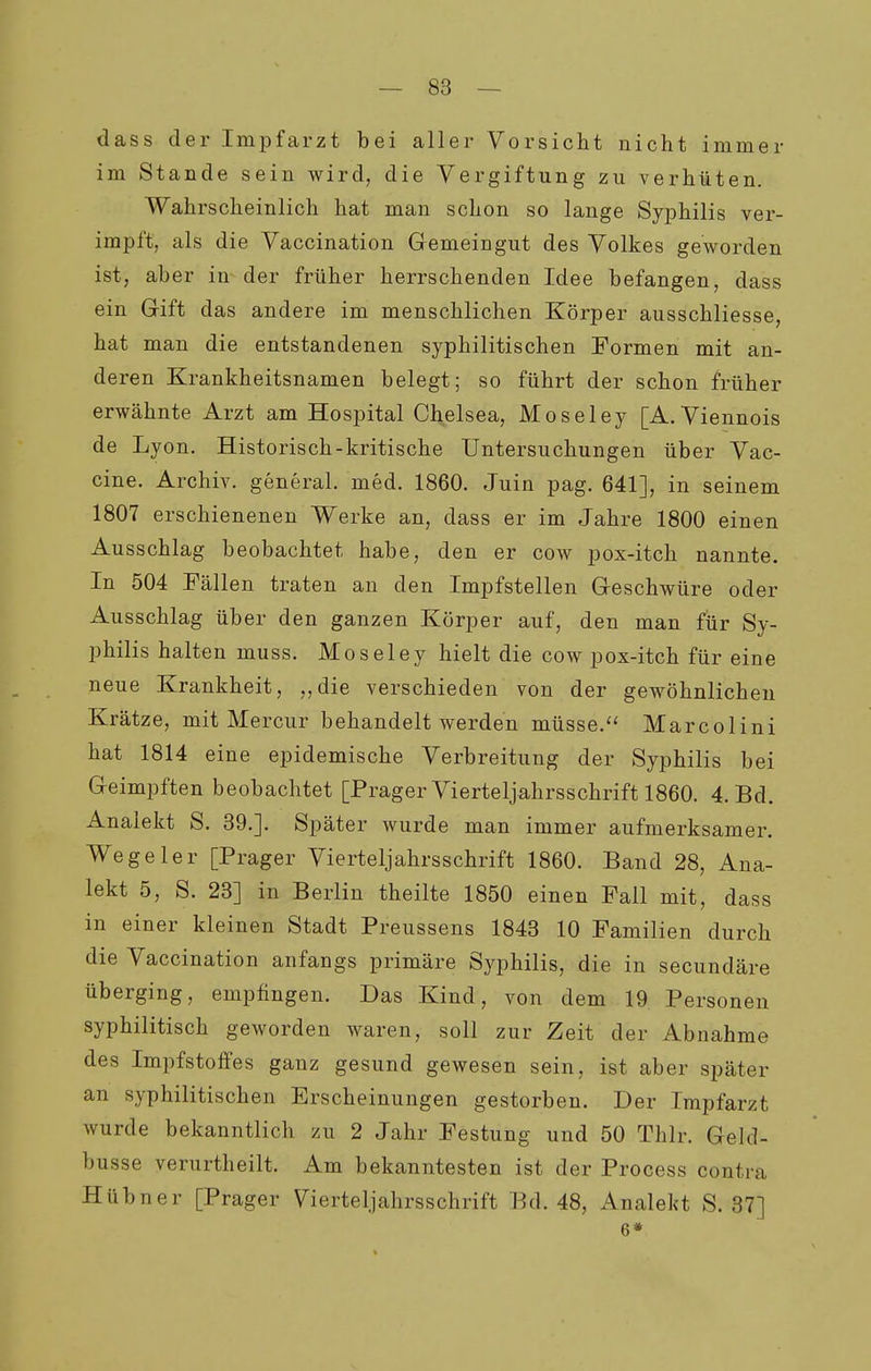 dass der Impfarzt bei aller Vorsicht nicht immer im Stande sein wird, die Vergiftung zu verhüten. Wahrscheinlich hat man schon so lange Syphilis ver- impft, als die Vaccination Gemeingut des Volkes geworden ist, aber in der früher herrschenden Idee befangen, dass ein Gift das andere im menschlichen Körper ausschliesse, hat man die entstandenen syphilitischen Formen mit an- deren Krankheitsnamen belegt; so führt der schon früher erwähnte Arzt am Hospital Chelsea, Moseley [A. Viennois de Lyon, Historisch-kritische Untersuchungen über Vac- cine. Archiv, general. med. 1860. Juin pag. 641], in seinem 1807 erschienenen Werke an, dass er im Jahre 1800 einen Ausschlag beobachtet habe, den er cow pox-itch nannte. In 504 Fällen traten an den Impfstellen Geschwüre oder Ausschlag über den ganzen Körper auf, den man für Sy- philis halten muss. Moseley hielt die cow pox-itch für eine neue Krankheit, ,,die verschieden von der gewöhnlichen Krätze, mit Mercur behandelt werden müsse. Marcolini hat 1814 eine epidemische Verbreitung der Syphilis bei Geimpften beobachtet [Prager Vierteljahrsschrift 1860. 4. Bd. Analekt S. 39.]. Später wurde man immer aufmerksamer. Wegeier [Prager Vierteljahrsschrift 1860. Band 28, Ana- lekt 5, S. 23] in Berlin theilte 1850 einen Fall mit, dass in einer kleinen Stadt Preussens 1843 10 Familien durch die Vaccination anfangs primäre Syphilis, die in secundäre überging, empfingen. Das Kind, von dem 19 Personen syphilitisch geworden waren, soll zur Zeit der Abnahme des Impfstoffes ganz gesund gewesen sein, ist aber später an syphilitischen Erscheinungen gestorben. Der Impfarzt wurde bekanntlich zu 2 Jahr Festung und 50 Thlr. Geld- busse verurtheilt. Am bekanntesten ist der Process contra Hübner [Prager Vierteljahrsschrift Bd. 48, Analekt S. 37] 6*