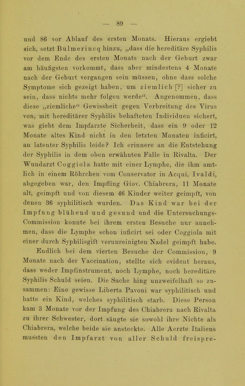 — So- und 86 vor Ablauf des ersten Monats. Hieraus ergiebt sich, setzt Bulmerincq hinzu, „dass die hereditäre Syphilis vor dem Ende des ersten Monats nach der Geburt zwar am häufigsten vorkommt, dass aber mindestens 4 Monate nach der Geburt vergangen sein müssen, ohne dass solche Symptome sich gezeigt haben, um ziemlich [?] sicher zu sein, dass nichts mehr folgen werde. Angenommen, dass diese „ziemliche Gewissheit gegen Verbreitung des Virus von, mit hereditärer Syphilis behafteten Individuen sichert, was giebt dem Impfarzte Sicherheit, dass ein 9 oder 12 Monate altes Kind nicht in den letzten Monaten inficirt, an latenter Syphilis leide? Ich erinnere an die Entstehung der Syphilis in dem oben erwähnten Falle in Rivaita. Der Wundarzt Coggiola hatte mit einer Lymphe, die ihm amt- lich in einem E.öhrchen vom Conservator in Acqui, Ivaldi, abgegeben war, den Impfling Giov. Chiabrera, 11 Monate alt, geimpft und von diesem 46 Kinder weiter geimpft, von d^nen 36 syphilitisch wurden. Das Kind war bei der Impfung blühend und gesund und die Untersuchungs- Commission konnte bei ihrem ersten Besuche nur anneh- men, dass die Lymphe schon inficirt sei oder Coggiola mit einer durch Syphilisgift verunreinigten Nadel geimpft habe. Endlich bei dem vierten Besuche der Commission, 9 Monate nach der Vaccination, stellte sich evident heraus, dass weder Impfinstrument, noch Lymphe, noch hereditäre Syphilis Schuld seien. Die Sache hing unzweifelhaft so zu- sammen: Eine gewisse Liberta Pavoni war syphilitisch und hatte ein Kind, welches syphilitisch starb. Diese Person kam 3 Monate vor der Impfung des Chiabrera nach Rivalta zu ihrer Schwester, dort säugte sie sowohl ihre Nichte als Chiabrera, welche beide sie ansteckte. Alle Aerzte Italiens mus'sten den Impfarzt von aller Schuld freispre-