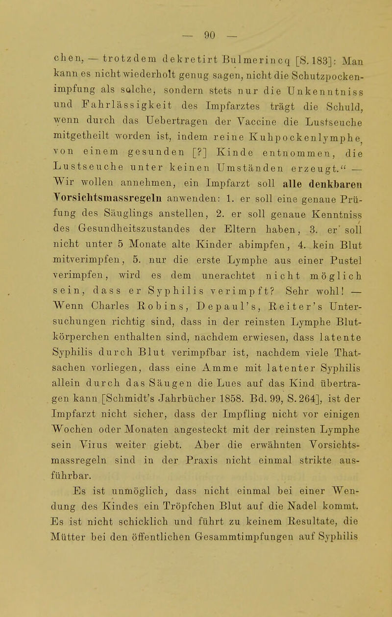 clien, — trotzdem dekretirt Bulmerincq [S. 183]: Man kann es nicht wiederholt genug sagen, nicht die Schutzpocken- impfung als salche, sondern stets nur die Unkenntniss und Fahrlässigkeit des Impfarztes trägt die Schuld, wenn durch das Uebertragen der Vaccine die Lustseuche mitgetheilt worden ist, indem reine Kuhpockenlymphe^ von einem gesunden [?] Kinde entnommen, die Lustseuche unter keinen Umständen erzeugt.'' — Wir wollen annehmen, ein Impfarzt soll alle denkbaren Vorsiclitsmassregeln anwenden: 1. er soll eine genaue Prü- fung des Säuglings anstellen, 2. er soll genaue Kenntniss des Gesundheitszustandes der Eltern haben, 3. er soll nicht unter 5 Monate alte Kinder abimpfen, 4. kein Blut mitverimpfen, 5. nur die erste Lymphe aus einer Pustel verimpfen, wird es dem unerachtet nicht möglich sein, dass er Syphilis verimpft? Sehr wohl! — Wenn Charles Robins, Depaul's, Eeiter's Unter- suchungen richtig sind, dass in der reinsten Lymphe Blut- körperchen enthalten sind, nachdem erwiesen, dass latente Syphilis durch Blut verimpfbar ist, nachdem viele That- sachen vorliegen, dass eine Amme mit latenter Syphilis allein durch das Säugen die Lues auf das Kind übertra- gen kann [Schmidt's Jahrbücher 1858. Bd. 99, S.264], ist der Impfarzt nicht sicher, dass der Impfling nicht vor einigen Wochen oder Monaten angesteckt mit der reinsten Lymphe sein Viius weiter giebt. Aber die erwähnten Vorsichts- massregeln sind in der Praxis nicht einmal strikte aus- führbar. Es ist unmöglich, dass nicht einmal bei einer Wen- dung des Kindes ein Tröpfchen Blut auf die Nadel kommt. Es ist nicht schicklich und führt zu keinem liesultate, die Mütter bei den öffentlichen Gesammtimpfungen auf Syphilis