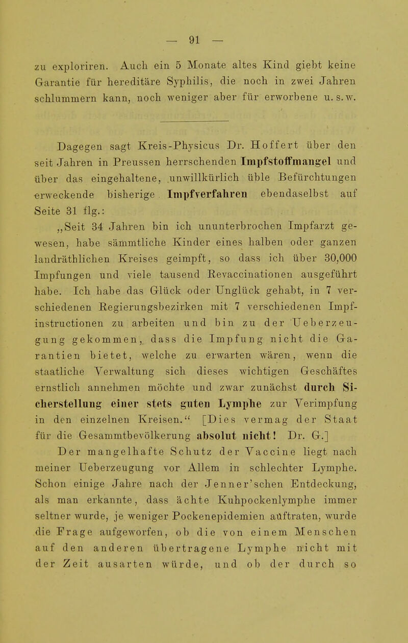 zu exploriren. Auch ein 5 Monate altes Kind giebt keine Garantie für hereditäre Syphilis, die noch in zwei Jahren schlummern kann, noch weniger aber für erworbene u. s.w. Dagegen sagt Kreis-Physicus Dr. Hoffert über den seit Jahren in Preussen herrschenden Impfstoifmaugel und über das eingehaltene, unwillkürlich üble Befürchtungen erweckende bisherige . Impfverfahren ebendaselbst auf Seite 31 flg.: „Seit 34 Jahren bin ich ununterbrochen Impfarzt ge- wesen, habe sämmtliche Kinder eines halben oder ganzen landräthlichen Kreises geimpft, so dass ich über 30,000 Impfungen und Adele tausend Revaccinationen ausgeführt habe. Ich habe das Glück oder Unglück gehabt, in 7 ver- schiedenen Eegierungsbezirken mit 7 verschiedenen Impf- instructionen zu arbeiten und bin zu der U eher Zeu- gung gekommen, dass die Impfung nicht die Ga- rantien bietet, welche zu erwarten wären, wenn die staatliche Verwaltung sich dieses wichtigen Geschäftes ernstlich annehmen möchte und zwar zunächst durch Si- cherstellung einer stets guten Lymphe zur Yerimpfung in den einzelnen Kreisen. [Dies vermag der Staat für die Gesammtbevölkerung absolut nicht! Dr. G.] Der mangelhafte Schutz der Vaccine liegt nach meiner Ueberzeugung vor Allem in schlechter Lymphe. Schon einige Jahre nach der Jenner'schen Entdeckung, als man erkannte, dass ächte Kuhpockenlymphe immer seltner wurde, je weniger Pockenepidemien auftraten, wurde die Frage aufgeworfen, ob die von einem Menschen auf den anderen übertragene Lymphe nicht mit der Zeit ausarten würde, und ob der durch so