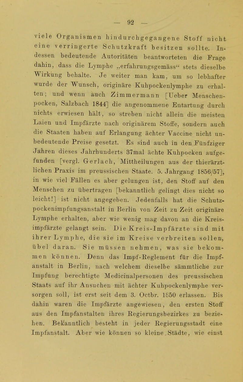 viele Organismen hindurchgegangene Stoff nicht eine verringerte Schutzkraft besitzen sollte. In- dessen bedeutende Autoritäten beantworteten die Frage dahin, dass die Lymphe „erfahrungsgemäss'' stets dieselbe Wirkung behalte. Je weiter man kam, um so lebhafter wurde der Wunsch, originäre Kuhpockenlymphe zu erhal- ten; und wenn auch Zimmermann [Ueber Menschen- pocken, Salzbach 1844] die angenommene Entartung durch nichts erwiesen hält, so streben nicht allein die meisten Laien und Impfärzte nach originärem Stoffe, sondern auch die Staaten haben auf Erlangung ächter Vaccine nicht un- bedeutende Preise gesetzt. Es sind auch in den Fünfziger Jahren dieses Jahrhunderts 37mal ächte Kuhpocken aufge- funden [vergl. Gerlach, Mittheilungen aus der thierärzt- lichen Praxis im preussischen Staate. 5. Jahrgang 1856/57]^ in wie viel Fällen es aber gelungen ist, den Stoff auf den Mensehen zu übertragen [bekanntlich gelingt dies nicht so leicht!] ist nicht angegeben. Jedenfalls hat die Schutz- pockenimpfungsanstalt in Berlin von Zeit zu Zeit originäre Lymphe erhalten, aber wie wenig mag davon an die Kreis- impfärzte gelangt sein. Die Kreis-Impfärzte sind mit ihrer Lymphe, die sie im Kreise verbreiten sollen, übel daran. Sie müssen nehmen, was sie bekom- men können. Denn das Impf-Eeglement für die Impf- anstalt in Berlin, nach welchem dieselbe sämmtliche zur Impfung berechtigte Medicinalpersonen des preussischen Staats auf ihr Ansuchen mit ächter Kuhpockenlymphe ver- sorgen soll, ist erst seit dem 3. Octbr. 1850 erlassen. Bis dahin waren die Impfärzte angewiesen, den ersten Stoff aus den Impfanstalten ihres Regierungsbezirkes zu bezie- hen. Bekanntlich besteht in jeder Kegierungsstadt eine Impfanstalt. Aber wie können so kleine Städte, wie einst
