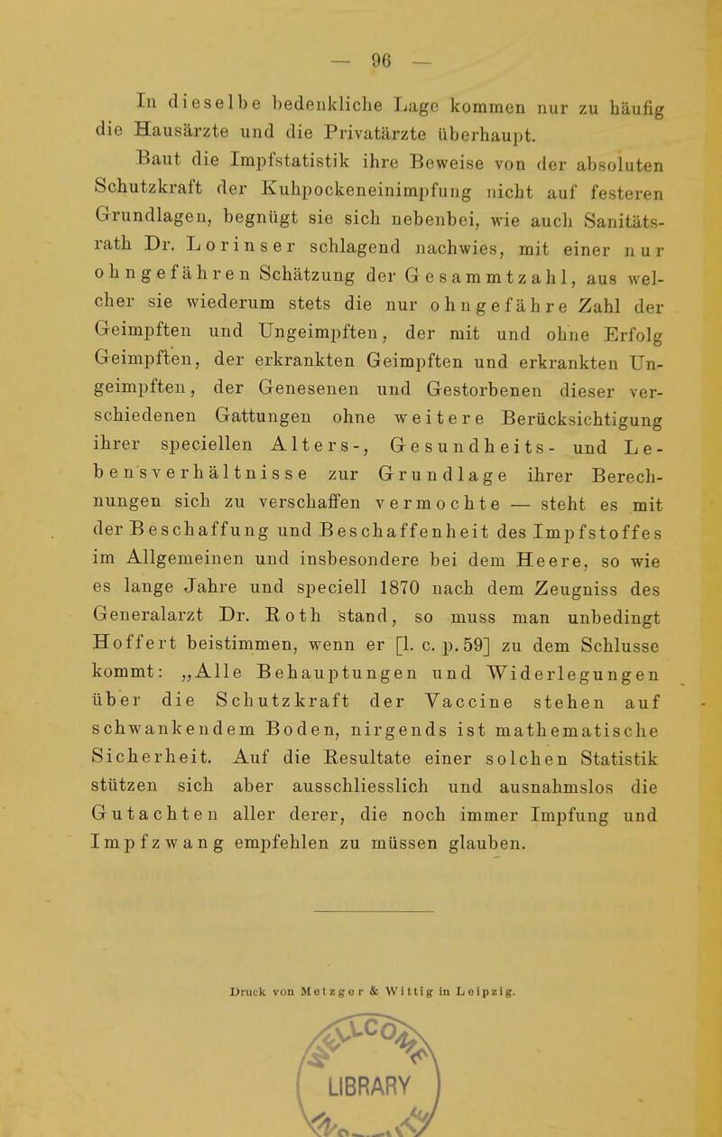 In dieselbe bedenkliche Lage kommen nur zu häufig die Hausärzte und die Privatärzte überhaupt. Baut die Impfstatistik ihre Beweise von der absoluten Schutzkraft der Kuhpockeneinimpfung nicht auf festeren Grundlagen, begnügt sie sich nebenbei, wie auch Sanitäts- rath Dr. Lorinser schlagend nachwies, mit einer nur ohnge fähren Schätzung der Gesammtzahl, aus wel- cher sie wiederum stets die nur ohngefähre Zahl der Geimpften und Ungeimpften, der mit und ohne Erfolg Geimpften, der erkrankten Geimpften und erkrankten Un- geimpften, der Genesenen und Gestorbenen dieser ver- schiedenen Gattungen ohne weitere Berücksichtigung ihrer speciellen Alters-, Gesundheits- und Le- bensverhältnisse zur Grundlage ihrer Berech- nungen sich zu verschaffen vermochte — steht es mit der Beschaffung und Beschaffenheit des Impfstoffes im Allgemeinen und insbesondere bei dem Heere, so wie es lange Jahre und speciell 1870 nach dem Zeugniss des Generalarzt Dr. Roth stand, so muss man unbedingt Hoffert beistimmen, wenn er [1. c. p. 59] zu dem Schlüsse kommt: „Alle Beha,uptungen und Widerlegungen über die Schutzkraft der Vaccine stehen auf schwankendem Boden, nirgends ist mathematische Sicherheit. Auf die Resultate einer solchen Statistik stützen sich aber ausschliesslich und ausnahmslos die Gutachten aller derer, die noch immer Impfung und Impfzwang empfehlen zu müssen glauben. Druck von Metzger & Wittig in Leipzig.