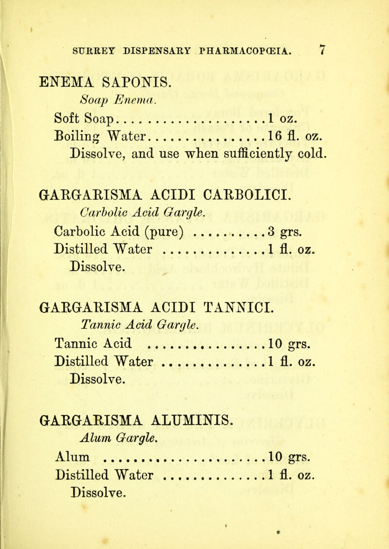 ENEMA SAPOBTS. Soap Enema. Soft Soap 1 oz. Boiling Water 16 fl. oz. Dissolve, and use when sufficiently cold. GAEGARISMA ACIDI CARBOLICI. Carbolic Acid Gargle. Carbolic Acid (pure) 3 grs. Distilled Water 1 fl. oz. Dissolve. GAEGARISMA ACIDI TAKNTCI. Tannic Acid Gargle. Tannic Acid 10 grs. Distilled Water 1 fl. oz. Dissolve. GARGARISMA ALUMINIS. Alum Gargle. Alum Distilled Water Dissolve. 10 grs. 1 fl. oz.