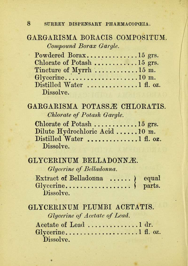 GARGARISMA BORACIS COMPOSITUM. Compound Borax Gargle. Powdered Borax 15 grs. Chlorate of Potash 15 grs. Tincture of Myrrh 15 m. Glycerine 10m. Distilled Water . . 1 fl. oz. Dissolve. GAEGARISMA POTASS^E CHLORATIS. Chlorate of Potash Gargle. Chlorate of Potash 15 grs. Dilute Hydrochloric Acid 10 m. Distilled Water 1 fl. oz. Dissolve. GLYCERINUM BELLA DOKNiE. Glycerine of Belladonna. Extract of Belladonna ) equal Glycerine \ parts. Dissolve. GLYCERINUM PLUMBI ACETATIS. Glycerine of Acetate of Lead. Acetate of Lead 1 dr. Glycerine 1 fl. oz.