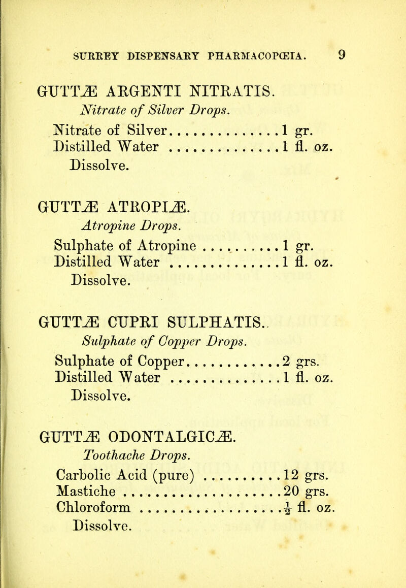GUTTLE ARGENTI NITRATIS. Nitrate of Silver Drops. Nitrate of Silver 1 gr. Distilled Water 1 fl. oz. Dissolve. GUTTJ3 ATROPINE. Atropine Drops. Sulphate of Atropine 1 gr. Distilled Water 1 fl. oz. Dissolve. GTJTTJE CUPRI STJLPHATIS. Sulphate of Copper Drops. Sulphate of Copper 2 grs. Distilled Water 1 fl. oz. Dissolve. GTJTT.E ODONTALGICS. Toothache Drops. Carbolic Acid (pure) 12 grs. Mastiche 20 grs. Chloroform ^ fl. oz. Dissolve.
