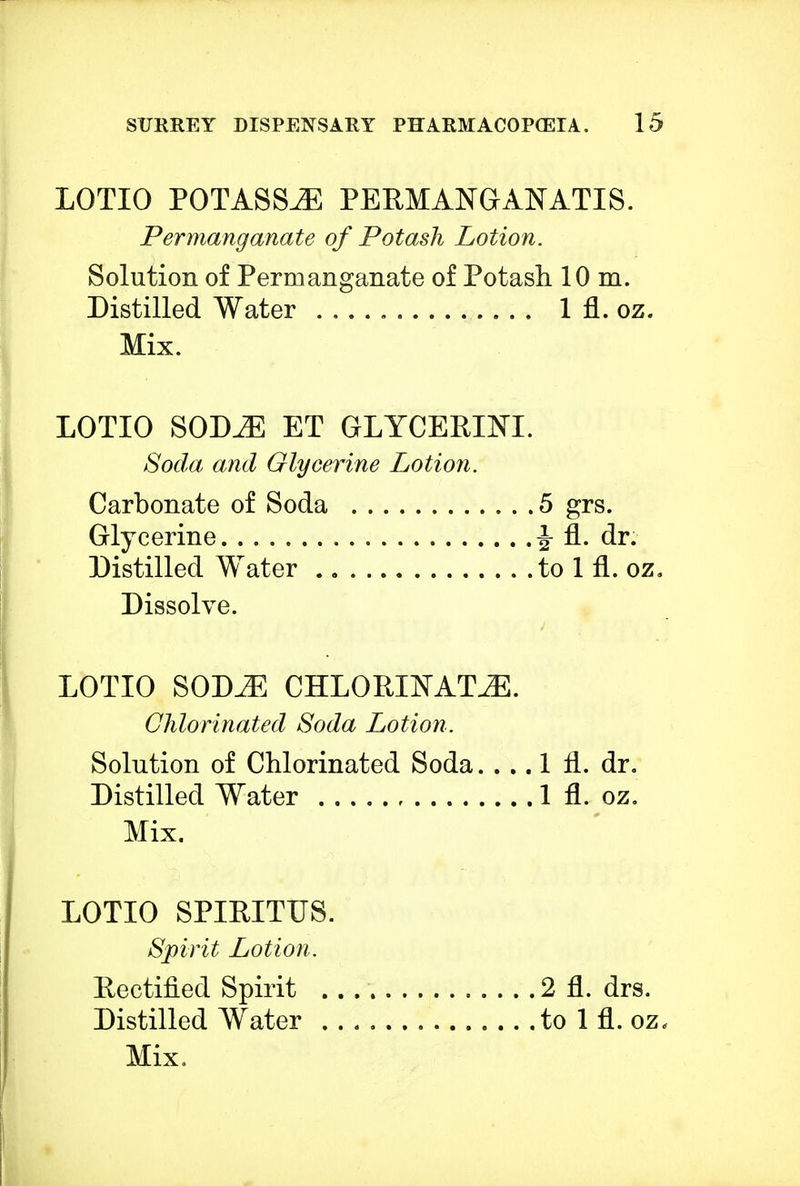 LOTIO POTASSiE PERMANGANATIS. Permanganate of Potash Lotion. Solution of Permanganate of Potash 10 m. Distilled Water 1 fl. oz. Mix. LOTIO SODE ET GLYCERIN!. Soda and Glycerine Lotion. Carbonate of Soda 5 grs. Glycerine J fl. dr. Distilled Water to 1 fl. oz. Dissolve. LOTIO SODE CHLORINATE. Chlorinated Soda Lotion. Solution of Chlorinated Soda. ... 1 fl. dr. Distilled Water 1 fl. oz. Mix. LOTIO SPIRITUS. Spirit Lotion. Rectified Spirit 2 fl. drs. Distilled Water to 1 fl. oz* Mix,